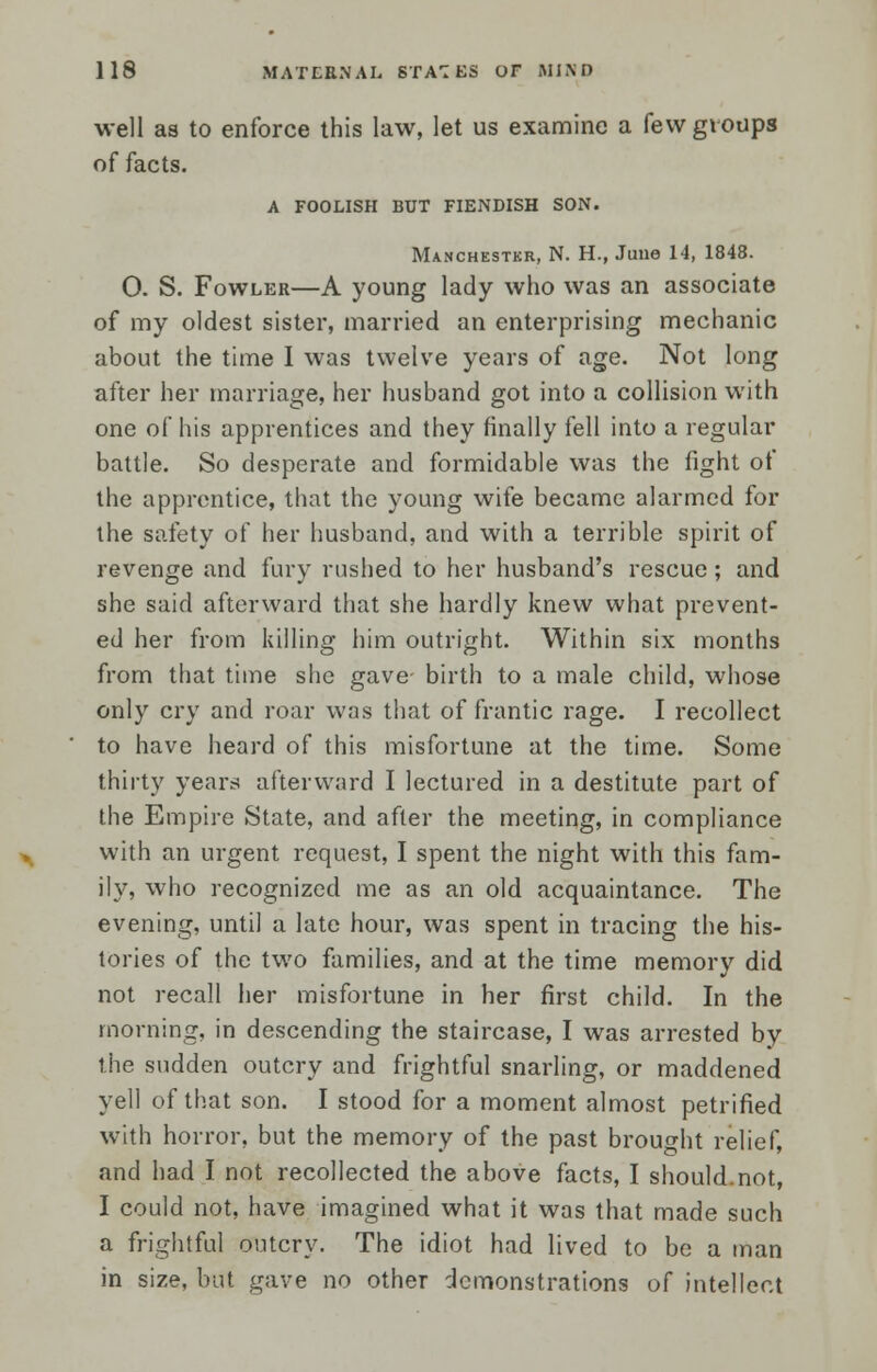 well as to enforce this law, let us examine a few groups of facts. A FOOLISH BUT FIENDISH SON. Manchester, N. H., June 14, 1848. 0. S. Fowler—A young lady who was an associate of my oldest sister, married an enterprising mechanic about the time I was twelve years of age. Not long after her marriage, her husband got into a collision with one of his apprentices and they finally fell into a regular battle. So desperate and formidable was the fight of the apprentice, that the young wife became alarmed for the safety of her husband, and with a terrible spirit of revenge and fury rushed to her husband's rescue; and she said afterward that she hardly knew what prevent- ed her from lulling him outright. Within six months from that time she gave birth to a male child, whose only cry and roar was that of frantic rage. I recollect to have heard of this misfortune at the time. Some thirty years afterward I lectured in a destitute part of the Empire State, and after the meeting, in compliance with an urgent request, I spent the night with this fam- ily, who recognized me as an old acquaintance. The evening, until a late hour, was spent in tracing the his- tories of the two families, and at the time memory did not recall her misfortune in her first child. In the morning, in descending the staircase, I was arrested by the sudden outcry and frightful snarling, or maddened yell of that son. I stood for a moment almost petrified with horror, but the memory of the past brought relief, and had I not recollected the above facts, I should.not, I could not, have imagined what it was that made such a frightful outcry. The idiot had lived to be a man in size, but gave no other demonstrations of intellect