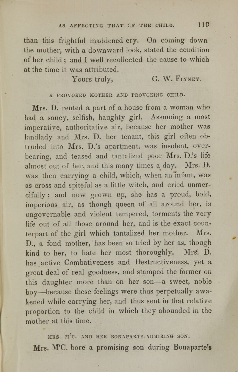 than this frightful maddened cry. On coming down the mother, with a downward look, stated the condition of her child ; and I well recollected the cause to which at the time it was attributed. Yours truly, G. W. Finney. A PROVOKED MOTHER AND PROVOKING CHILD. Mrs. D. rented a part of a house from a woman who had a saucy, selfish, haughty girl. Assuming a most imperative, authoritative air, because her mother was landlady and Mrs. D. her tenant, this girl often ob- truded into Mrs. D.'s apartment, was insolent, over- bearing, and teased and tantalized poor Mrs. D.'s life almost out of her, and this many times a^day. Mrs. D. was then carrying a child, which, when an Infant, was as cross and spiteful as a little witch, and cried unmer- cifully : and now grown up, she has a proud, bold, imperious air, as though queen of all around her, is ungovernable and violent tempered, torments the very life out of all those around her, and is the exact coun- terpart of the girl which tantalized her mother. Mrs. D., a fond mother, has been so tried by her as, though kind to her, to hate her most thoroughly. Mrs'. D. has active Combativeness and Destructiveness, yet a great deal of real goodness, and stamped the former on this daughter more than on her son—a sweet, noble boy—because these feelings were thus perpetually awa- kened while carrying her, and thus sent in that relative proportion to the child in which they abounded in the mother at this time. MRS. M'C. AND HER BONAPARTE-ADMIRING SON. Mrs. M'C. bore a promising son during Bonaparte's