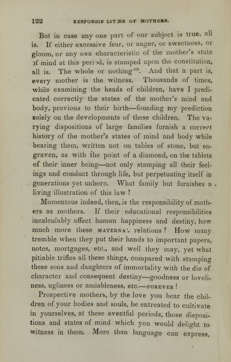 But in case any one part of our subject is true, all is. If either excessive fear, or anger, or sweetness, or gloom, or any one characteristic of the mother's state Df mind at this perod, is stamped upon the constitution, all is. The whole or nothing405. And that a part is, every mother is the witness. Thousands of times, while examining the heads of children, have I predi- cated correctly the states of the mother's mind and body, previous to their birth—founding my prediction solely on the developments of these children. The va- rying dispositions of large families furnish a correct history of the mother's states of mind and body while bearing them, written not on tables of stone, but en- graven, as with the point of a diamond, on the tablets of their inner being—not only stamping all their feel- ings and conduct through life, but perpetuating itself in generations yet unborn. What family but furnishes a . living illustration of this law ? Momentous indeed, then, is the responsibility of moth- ers as mothers. If their educational responsibilities incalculably affect human happiness and destiny, how much more these maternal relations ? How many tremble when they put their hands to important papers, notes, mortgages, etc., and well they may, yet what pitiable trifles all these things, compared with stamping these sons and daughters of immortality with the die of character and consequent destiny—goodness or loveli- ness, ugliness or amiableness, etc.—forever ! Prospective mothers, by the love you bear the chil- dren of your bodies and souls, be entreated to cultivate in yourselves, at these eventful periods, those disposi- tions and states of mind which you would delight to witness in them. More than language can express,