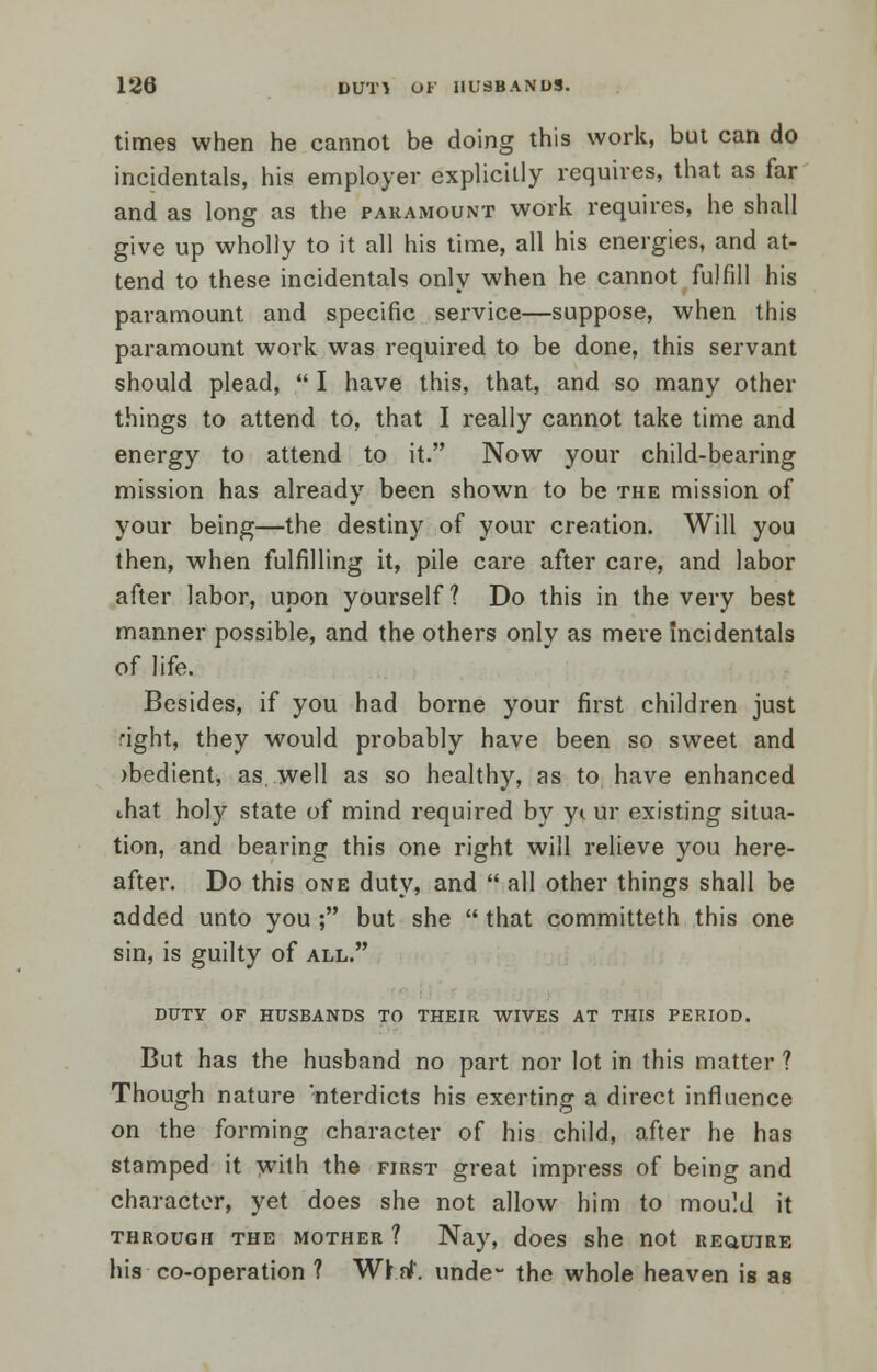 times when he cannot be doing this work, but can do incidentals, his employer explicitly requires, that as far and as long as the paramount work requires, he shall give up wholly to it all his time, all his energies, and at- tend to these incidentals only when he cannot fulfill his paramount and specific service—suppose, when this paramount work was required to be done, this servant should plead,  I have this, that, and so many other things to attend to, that I really cannot take time and energy to attend to it. Now your child-bearing mission has already been shown to be the mission of your being—the destiny of your creation. Will you then, when fulfilling it, pile care after care, and labor after labor, upon yourself ? Do this in the very best manner possible, and the others only as mere incidentals of life. Besides, if you had borne your first children just right, they would probably have been so sweet and )bedient, as well as so healthy, as to have enhanced ihat holy state of mind required by yi ur existing situa- tion, and bearing this one right will relieve you here- after. Do this one duty, and  all other things shall be added unto you ; but she  that committeth this one sin, is guilty of all. DUTY OF HUSBANDS TO THEIR WIVES AT THIS PERIOD. But has the husband no part nor lot in this matter ? Though nature 'nterdicts his exerting a direct influence on the forming character of his child, after he has stamped it with the first great impress of being and character, yet does she not allow him to mould it through the mother ? Nay, does she not require his co-operation ? Wi.rf. unde- the whole heaven is as