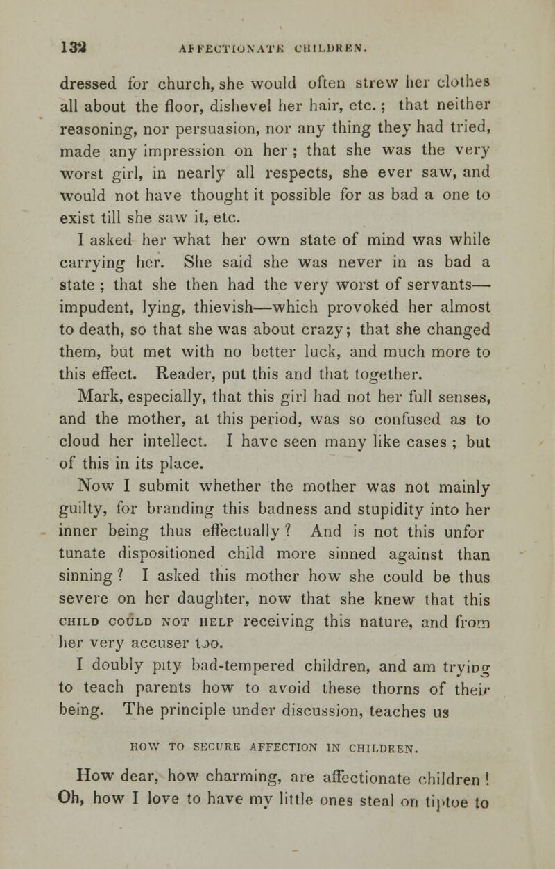 dressed for church, she would often strew her clothes all about the floor, dishevel her hair, etc.; that neither reasoning, nor persuasion, nor any thing they had tried, made any impression on her ; that she was the very worst girl, in nearly all respects, she ever saw, and would not have thought it possible for as bad a one to exist till she saw it, etc. I asked her what her own state of mind was while carrying her. She said she was never in as bad a state ; that she then had the very worst of servants— impudent, lying, thievish—which provoked her almost to death, so that she was about crazy; that she changed them, but met with no better luck, and much more to this effect. Reader, put this and that together. Mark, especially, that this girl had not her full senses, and the mother, at this period, was so confused as to cloud her intellect. I have seen many like cases ; but of this in its place. Now I submit whether the mother was not mainly guilty, for branding this badness and stupidity into her inner being thus effectually ? And is not this unfor tunate dispositioned child more sinned against than sinning ? I asked this mother how she could be thus severe on her daughter, now that she knew that this child could not help receiving this nature, and from her very accuser Ijo. I doubly pity bad-tempered children, and am trying to teach parents how to avoid these thorns of their being. The principle under discussion, teaches us HOW TO SECURE AFFECTION IN CHILDREN. How dear, how charming, are affectionate children ! Oh, how I love to have my little ones steal on tiptoe to