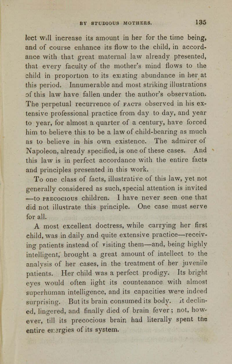 lect Will increase its amount in her for the time being, and of course enhance its flow to the child, in accord- ance with that great maternal law already presented, that every faculty of the mother's mind flows to the child in proportion to its existing abundance in her at this period. Innumerable and most striking illustrations of this law have fallen under the author's observation. The perpetual recurrence of facts observed in his ex- tensive professional practice from day to day, and year to year, for almost a quarter of a century, have forced him to believe this to be a law of child-bearing as much as to believe in his own existence. The admirer of Napoleon, already specified, is one of these cases. And this law is in perfect accordance with the entire facts and principles presented in this work. To one class of facts, illustrative of this law, yet not generally considered as such, special attention is invited •—to precocious children. I have never seen one that did not illustrate this principle. One case must serve for all. A most excellent doctress, while carrying her first child, was in daily and quite extensive practice—receiv- ing patients instead of visiting them—and, being highly intelligent, brought a great amount of intellect to the analysis of her cases, in the treatment of her juvenile patients. Her child was a perfect prodigy. Its bright eyes would often light its countenance with almost superhuman intelligence, and its capacities were indeed surprising. But its brain consumed its body, it declin- ed, lingered, and finally died of brain fever; not, how- ever, till its precocious brain had literally spent tne entire er.srgies of its system.