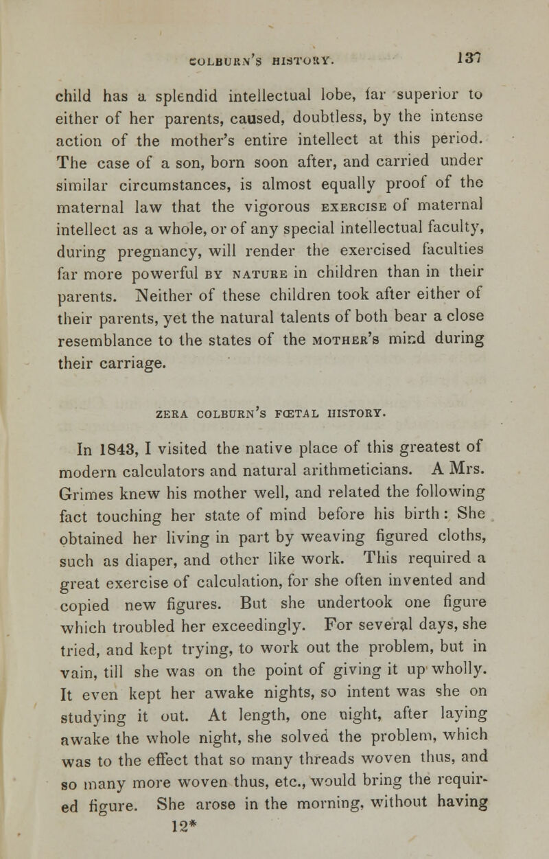 COLBUKN S HIdToKY. 131 child has a splendid intellectual lobe, far superior to either of her parents, caused, doubtless, by the intense action of the mother's entire intellect at this period. The case of a son, born soon after, and carried under similar circumstances, is almost equally proof of the maternal law that the vigorous exercise of maternal intellect as a whole, or of any special intellectual faculty, during pregnancy, will render the exercised faculties far more powerful by nature in children than in their parents. Neither of these children took after either of their parents, yet the natural talents of both bear a close resemblance to the states of the mother's mind during their carriage. zera colburn's fcetal history. In 1843, I visited the native place of this greatest of modern calculators and natural arithmeticians. A Mrs. Grimes knew his mother well, and related the following fact touching her state of mind before his birth: She obtained her living in part by weaving figured cloths, such as diaper, and other like work. This required a great exercise of calculation, for she often invented and copied new figures. But she undertook one figure which troubled her exceedingly. For several days, she tried, and kept trying, to work out the problem, but in vain, till she was on the point of giving it up'wholly. It even kept her awake nights, so intent was she on studying it out. At length, one night, after laying awake the whole night, she solved the problem, which was to the effect that so many threads woven thus, and so many more woven thus, etc., would bring the requir- ed figure. She arose in the morning, without having 12*