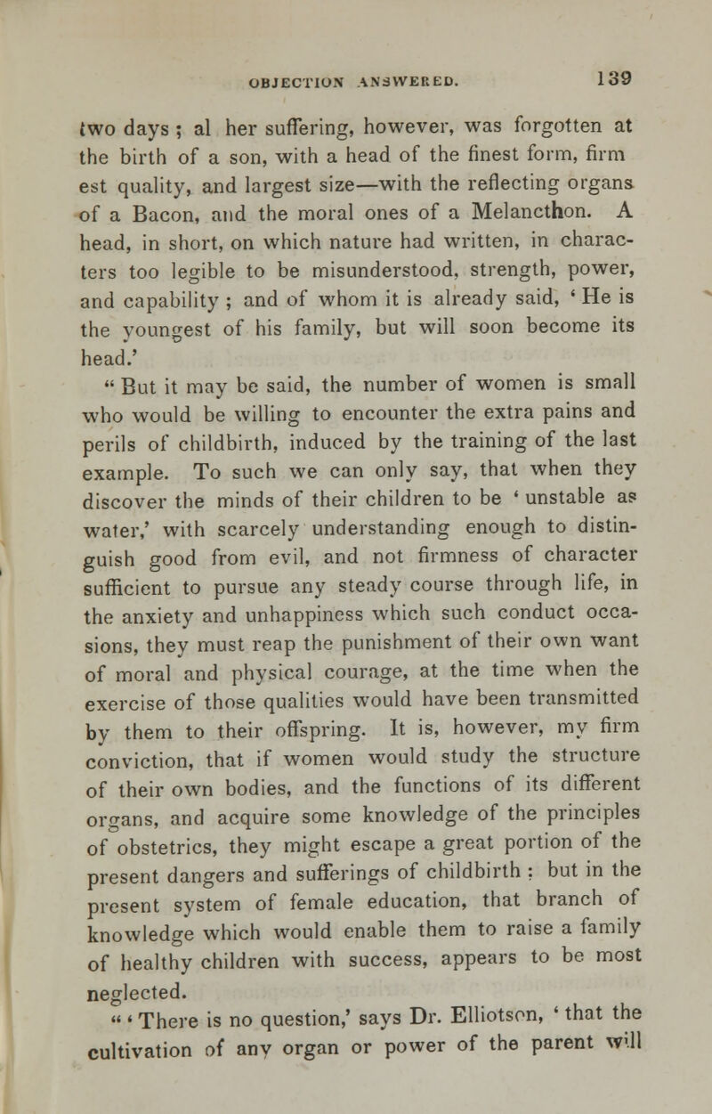 (wo days ; al her suffering, however, was forgotten at the birth of a son, with a head of the finest form, firm est quality, and largest size—with the reflecting organs of a Bacon, and the moral ones of a Melancthon. A head, in short, on which nature had written, in charac- ters too legible to be misunderstood, strength, power, and capability ; and of whom it is already said, * He is the youngest of his family, but will soon become its head.'  But it may be said, the number of women is small who would be willing to encounter the extra pains and perils of childbirth, induced by the training of the last example. To such we can only say, that when they discover the minds of their children to be ' unstable a? water,' with scarcely understanding enough to distin- guish good from evil, and not firmness of character sufficient to pursue any steady course through life, in the anxiety and unhappiness which such conduct occa- sions, they must reap the punishment of their own want of moral and physical courage, at the time when the exercise of those qualities would have been transmitted by them to their offspring. It is, however, my firm conviction, that if women would study the structure of their own bodies, and the functions of its different organs, and acquire some knowledge of the principles of obstetrics, they might escape a great portion of the present dangers and sufferings of childbirth ; but in the present system of female education, that branch of knowledge which would enable them to raise a family of healthy children with success, appears to be most neglected.  « There is no question,' says Dr. Elliotson, ' that the cultivation of any organ or power of the parent will