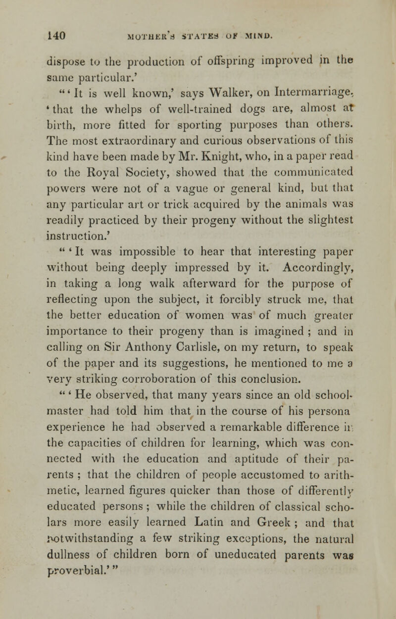 dispose to the production of offspring improved in the same particular.' ' It is well known,' says Walker, on Intermarriage, •that the whelps of well-trained dogs are, almost at birth, more fitted for sporting purposes than others. The most extraordinary and curious observations of this kind have been made by Mr. Knight, who, in a paper read to the Royal Society, showed that the communicated powers were not of a vague or general kind, but that any particular art or trick acquired by the animals was readily practiced by their progeny without the slightest instruction.'  ' It was impossible to hear that interesting paper without being deeply impressed by it. Accordingly, in taking a long walk afterward for the purpose of reflecting upon the subject, it forcibly struck me, that the better education of women was of much greater importance to their progeny than is imagined ; and in calling on Sir Anthony Carlisle, on my return, to speak of the paper and its suggestions, he mentioned to me a very striking corroboration of this conclusion.  ' He observed, that many years since an old school- master had told him that in the course of his persona experience he had observed a remarkable difference ir the capacities of children for learning, which was con- nected with {he education and aptitude of their pa- rents ; that the children of people accustomed to arith- metic, learned figures quicker than those of differently educated persons ; while the children of classical scho- lars more easily learned Latin and Greek ; and that rotwithstanding a few striking exceptions, the natural dullness of children born of uneducated parents was proverbial.'