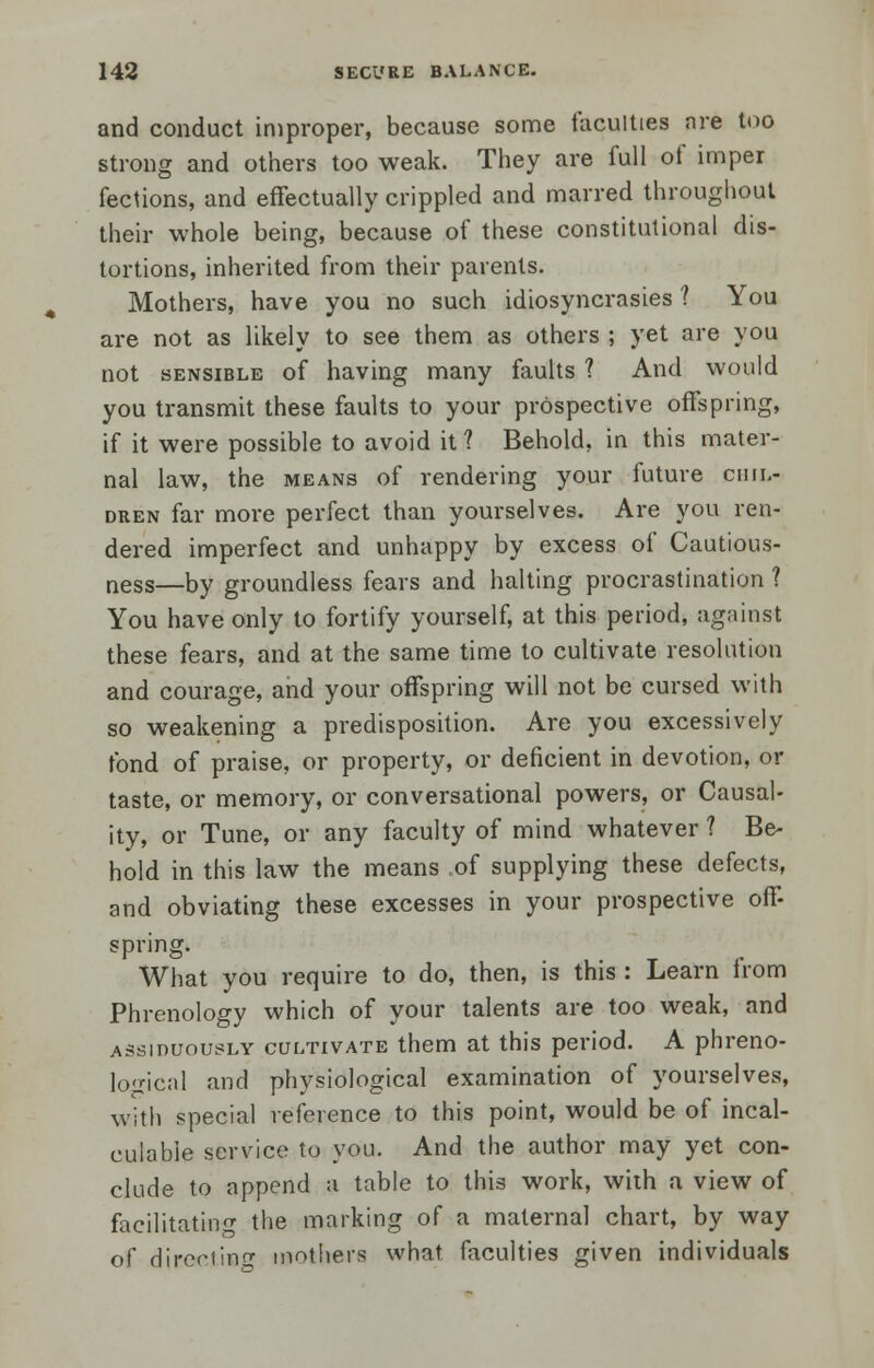 and conduct improper, because some faculties are too strong and others too weak. They are full of imper fections, and effectually crippled and marred throughout their whole being, because of these constitutional dis- tortions, inherited from their parents. Mothers, have you no such idiosyncrasies ? You are not as likely to see them as others ; yet are you not sensible of having many faults ? And would you transmit these faults to your prospective offspring, if it were possible to avoid it 1 Behold, in this mater- nal law, the means of rendering your future chil- dren far more perfect than yourselves. Are you ren- dered imperfect and unhappy by excess of Cautious- ness—by groundless fears and halting procrastination ? You have only to fortify yourself, at this period, against these fears, and at the same time to cultivate resolution and courage, and your offspring will not be cursed with so weakening a predisposition. Are you excessively fond of praise, or property, or deficient in devotion, or taste, or memory, or conversational powers, or Causal- ity, or Tune, or any faculty of mind whatever ? Be- hold in this law the means of supplying these defects, and obviating these excesses in your prospective off- spring. What you require to do, then, is this : Learn from Phrenology which of your talents are too weak, and assiduously cultivate them at this period. A phreno- logical and physiological examination of yourselves, with special reference to this point, would be of incal- culable service to you. And the author may yet con- clude to append a table to this work, wilh a view of facilitating the marking of a maternal chart, by way of directing mothers what faculties given individuals