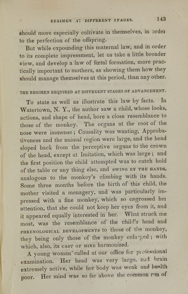 REGIMEN AT DIFFERENT STAGES. should more especially cultivate in themselves, in ordei to the perfection of the offspring. But while expounding this maternal law, and in order to its complete impressment, let us take a little broader view, and develop a law of foetal formation, more prac« tically important to mothers, as showing them how they should manage themselves at this period, than any other. THE REGIMEN REQUIRED AT DIFFERENT STAGES OF ADVANCEMENT. To state as well as illustrate this law by facts. In Watertown, N. Y., the author saw a child, whose looks, actions, and shape of head, bore a close resemblance to those of the monkey. The organs at the root of the nose were immense; Causality was wanting, Approba- tiveness and the animal region were large, and the head sloped back from the perceptive organs to the crown of the head, except at Imitation, which was large ; and the first position the child attempted was to catch hold of the table or any thing else, and swing ev the hands, analogous to the monkey's climbing with its hands. Some three months before the birth of this child, the mother visited a menagery, and was particularly im- pressed with a fine monkey, which so engrossed hei attention, that she could not keep her eyes from it, and it appeared equally interested in her. What struck me most, was the resemblance of the child'a head and phrenological developments to those of the monkey, they being only those of the monkey enlaced ; with which, also, its cast of mind harmonized. A young woman'called at our office for pu>te*sional examination. Her head was very large, aui brain extremely active, while her body was weak and health poor. Her mind was so far above the common run of