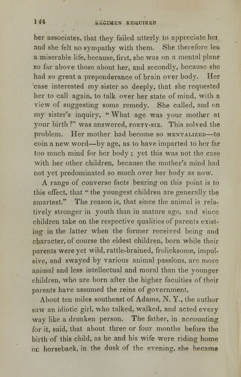 1 <4 k'tiGIMEN REQUIRED her associates, that they failed utterly to appreciate hei and she felt no sympathy with them. She therefore lea a miserable life, because, first, she was on a mental plane so far above those about her, and secondly, because she had so great a preponderance of brain over body. Her case interested my sister so deeply, that she requested her to call again, to talk over her state of mind, with a view of suggesting some remedy. She called, and on my sister's inquiry,  What age was your mother at your birth? was answered, forty-six. This solved the problem. Her mother had become so mentalized—to coin a new word—by age, as to have imparted to her far too much mind for her body ; yet this was not the case with her other children, because the mother's mind had not yet predominated so much over her body as now. A range of converse facts bearing on this point is to this effect, that  the youngest children are generally the smartest. The reason is, that since the animal is rela- tively stronger in youth than in mature age, and since children take on the respective qualities of parents exist- ing in the latter when the former received being and character, of course the eldest children, born while their parents were yet wild, rattle-brained, frolicksome, impul- sive, and swayed by various animal passions, are more animal and less intellectual and moral than the younger children, who are born after the higher faculties of their parents have assumed the reins of government. About ten miles southeast of Adams, N. Y., the author saw an idiotic girl, who talked, walked, and acted every way like a drunken person. The father, in accounting for it, said, that about three or four months before the birth of this child, as he and his wife were riding home or. horseback, in the dusk of the evening, she became