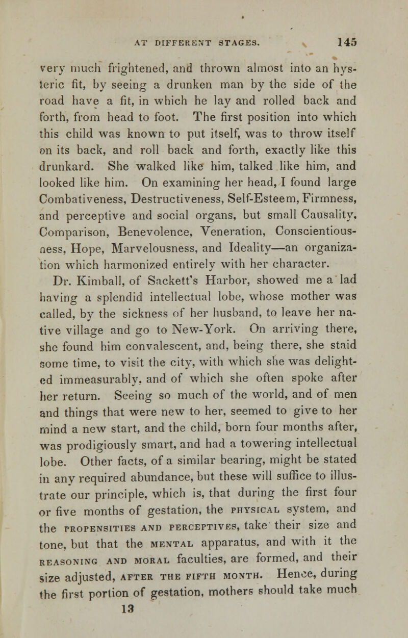 very much frightened, and thrown almost into an hys- teric fit, by seeing a drunken man by the side of the road have a fit, in which he lay and rolled back and forth, from head to foot. The first position into which this child was known to put itself, was to throw itself on its back, and roll back and forth, exactly like this drunkard. She walked like him, talked like him, and looked like him. On examining her head, I found large Combativeness, Destructiveness, Self-Esteem, Firmness, nnd perceptive and social organs, but small Causality, Comparison, Benevolence, Veneration, Conscientious- ness, Hope, Marvelousness, and Ideality—an organiza- tion which harmonized entirely with her character. Dr. Kimball, of Sackett's Harbor, showed me a lad having a splendid intellectual lobe, whose mother was called, by the sickness of her husband, to leave her na- tive village and go to New-York. On arriving there, she found him convalescent, and, being there, she staid some time, to visit the city, with which she was delight- ed immeasurably, and of which she often spoke after her return. Seeing so much of the world, and of men and things that were new to her, seemed to give to her mind a new start, and the child, born four months after, was prodigiously smart, and had a towering intellectual lobe. Other facts, of a similar bearing, might be stated in any required abundance, but these will suffice to illus- trate our principle, which is, that during the first four or five months of gestation, the physical system, and the propensities and perceptives, take their size and tone, but that the mental apparatus, and with it the reasoning and moral faculties, are formed, and their size adjusted, after the fifth month. Hence, during the first portion of gestation, mothers should take much 13