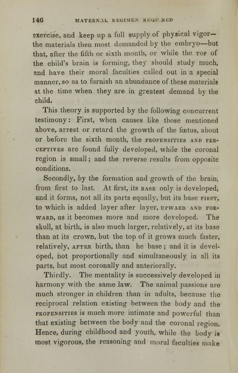 14G MATERNAL REGIMEN RBQU.J&BD sxercise, and keep up a full supply of physical vigor— the materials then most demanded by the embryo—but that, after the fifth or sixth month, or while the top of the child's brain is forming, they should study much, and have their moral faculties called out in a special manner, so as to furnish an abundance of these materials at the time when they are in greatest demand by the child. This theory is supported by the following concurrent testimony: First, when causes like those mentioned above, arrest or retard the growth of the foetus, about or before the sixth month, the propensities and per- ceptives are found fully developed, while the coronal region is small; and the reverse results from opposite conditions. Secondly, by the formation and growth of the brain, from first to last. At first, its base only is developed, and it forms, not all its parts equally, but its base first, to which is added layer after layer, upward and for- ward, as it becomes more and more developed. The skull, at birth, is also much larger, relatively, at its base than at its crown, but the top of it grows much faster, relatively, after birth, than he base; and it is devel- oped, hot proportionally and simultaneously in all its parts, but most coronally and anteriorally. Thirdly. The mentality is successively developed in harmony with the same law. The animal passions are much stronger in children than in adults, because the reciprocal relation existing between the body and the propensities is much more intimate and powerful than that existing between the body and the coronal region. Hence, during childhood and youth, while the body is most vigorous, the reasoning and moral faculties make