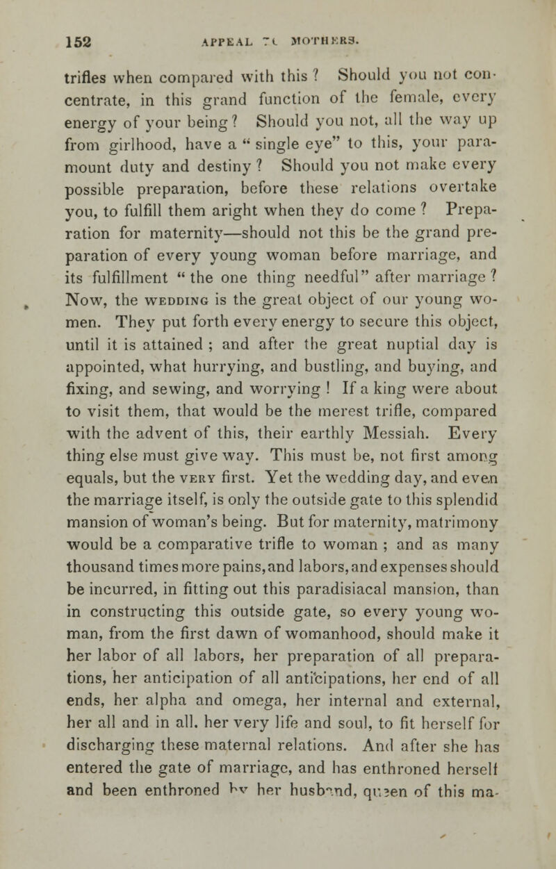 trifles when compared with this ? Should you not con- centrate, in this grand function of the female, every energy of your being? Should you not, all the way up from girlhood, have a  single eye to this, your para- mount duty and destiny ? Should you not make every possible preparation, before these relations overtake you, to fulfill them aright when they do come ? Prepa- ration for maternity—should not this be the grand pre- paration of every young woman before marriage, and its fulfillment the one thing needful after marriage? Now, the wedding is the great object of our young wo- men. They put forth every energy to secure this object, until it is attained ; and after the great nuptial day is appointed, what hurrying, and bustling, and buying, and fixing, and sewing, and worrying ! If a king were about to visit them, that would be the merest trifle, compared with the advent of this, their earthly Messiah. Every thing else must give way. This must be, not first among equals, but the very first. Yet the wedding day, and even the marriage itself, is only the outside gate to this splendid mansion of woman's being. But for maternity, matrimony would be a comparative trifle to woman ; and as many thousand times more pains,and labors, and expenses should be incurred, in fitting out this paradisiacal mansion, than in constructing this outside gate, so every young wo- man, from the first dawn of womanhood, should make it her labor of all labors, her preparation of all prepara- tions, her anticipation of all anticipations, her end of all ends, her alpha and omega, her internal and external, her all and in all. her very life and soul, to fit herself for discharging these maternal relations. And after she has entered the gate of marriage, and has enthroned herself and been enthroned Kv her husband, qr.^en of this ma-