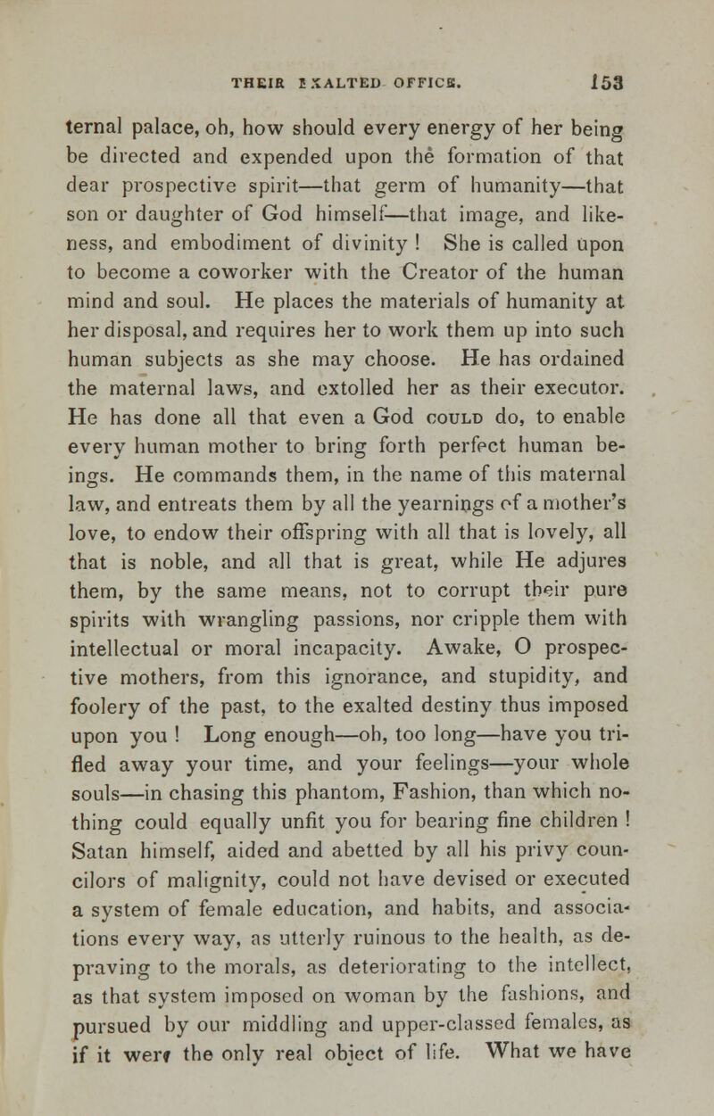 ternal palace, oh, how should every energy of her being be directed and expended upon the formation of that clear prospective spirit—that germ of humanity—that son or daughter of God himself—that image, and like- ness, and embodiment of divinity ! She is called upon to become a coworker with the Creator of the human mind and soul. He places the materials of humanity at her disposal, and requires her to work them up into such human subjects as she may choose. He has ordained the maternal laws, and extolled her as their executor. He has done all that even a God could do, to enable every human mother to bring forth perfect human be- ings. He commands them, in the name of this maternal law, and entreats them by all the yearnings of a mother's love, to endow their offspring with all that is lovely, all that is noble, and all that is great, while He adjures them, by the same means, not to corrupt their pure spirits with wrangling passions, nor cripple them with intellectual or moral incapacity. Awake, O prospec- tive mothers, from this ignorance, and stupidity, and foolery of the past, to the exalted destiny thus imposed upon you ! Long enough—oh, too long—have you tri- fled away your time, and your feelings—your whole souls—in chasing this phantom, Fashion, than which no- thing could equally unfit you for bearing fine children ! Satan himself, aided and abetted by all his privy coun- cilors of malignity, could not have devised or executed a system of female education, and habits, and associa- tions every way, as utterly ruinous to the health, as de- praving to the morals, as deteriorating to the intellect, as that system imposed on woman by the fashions, and pursued by our middling and upper-classed females, as if it wer* the only real object of life. What we have
