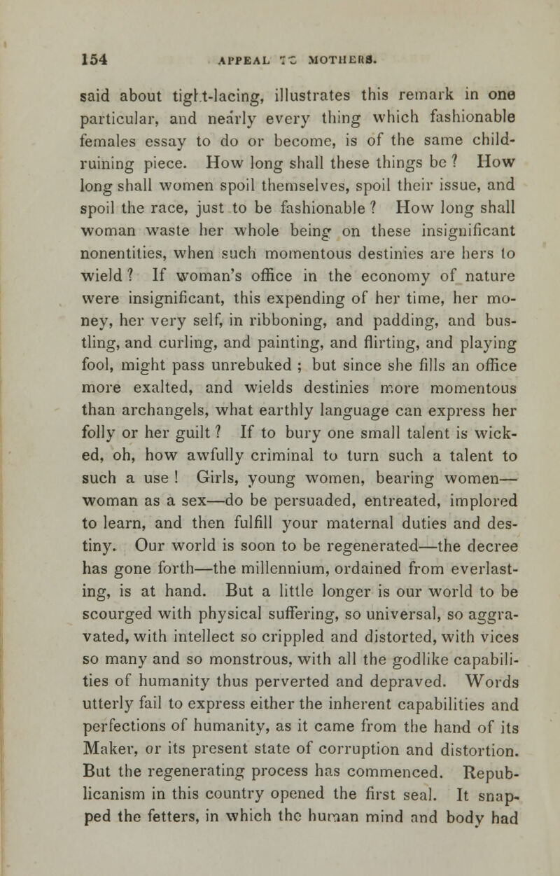 said about tight-lacing, illustrates this remark in one particular, and nearly every thing which fashionable females essay to do or become, is of the same child- ruining piece. How long shall these things be ? How long shall women spoil themselves, spoil their issue, and spoil the race, just to be fashionable ? How long shall woman waste her whole being on these insignificant nonentities, when such momentous destinies are hers to wield ? If woman's office in the economy of nature were insignificant, this expending of her time, her mo- ney, her very self, in ribboning, and padding, and bus- tling, and curling, and painting, and flirting, and playing fool, might pass unrebuked ; but since she fills an office more exalted, and wields destinies more momentous than archangels, what earthly language can express her folly or her guilt ? If to bury one small talent is wick- ed, oh, how awfully criminal to turn such a talent to such a use ! Girls, young women, bearing women— woman as a sex—do be persuaded, entreated, implored to learn, and then fulfill your maternal duties and des- tiny. Our world is soon to be regenerated—the decree has gone forth—the millennium, ordained from everlast- ing, is at hand. But a little longer is our world to be scourged with physical suffering, so universal, so aggra- vated, with intellect so crippled and distorted, with vices so many and so monstrous, with all the godlike capabili- ties of humanity thus perverted and depraved. Words utterly fail to express either the inherent capabilities and perfections of humanity, as it came from the hand of its Maker, or its present state of corruption and distortion. But the regenerating process has commenced. Repub- licanism in this country opened the first seal. It snap- ped the fetters, in which the human mind and bodv had