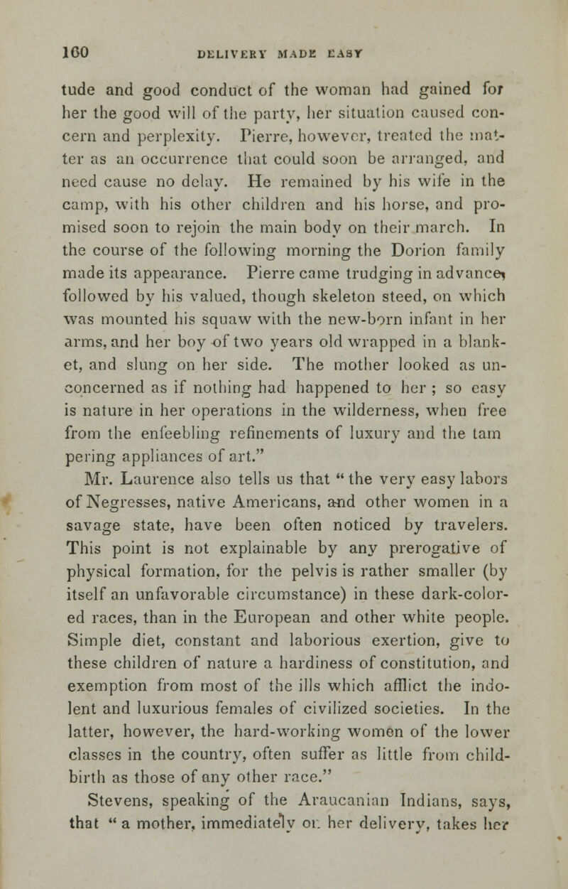 tude and good conduct of the woman had gained for her the good will of the party, her situation caused con- cern and perplexity. Pierre, however, treated the mat- ter as an occurrence that could soon be arranged, and need cause no delay. He remained by his wife in the camp, with his other children and his horse, and pro- mised soon to rejoin the main body on their march. In the course of the following morning the Dorion family made its appearance. Pierre came trudging in advance^ followed by his valued, though skeleton steed, on which was mounted his squaw with the new-born infant in her arms, and her boy of two years old wrapped in a blank- et, and slung on her side. The mother looked as un- concerned as if nothing had happened to her ; so easy is nature in her operations in the wilderness, when free from the enfeebling refinements of luxury and the tarn pering appliances of art. Mr. Laurence also tells us that  the very easy labors of Negresses, native Americans, and other women in a savage state, have been often noticed by travelers. This point is not explainable by any prerogative of physical formation, for the pelvis is rather smaller (by itself an unfavorable circumstance) in these dark-color- ed races, than in the European and other white people. Simple diet, constant and laborious exertion, give to these children of nature a hardiness of constitution, and exemption from most of the ills which afflict the indo- lent and luxurious females of civilized societies. In the latter, however, the hard-working women of the lower classes in the country, often suffer as little from child- birth as those of any other race. Stevens, speaking of the Araucanian Indians, says, that  a mother, immediately or. her delivery, takes her