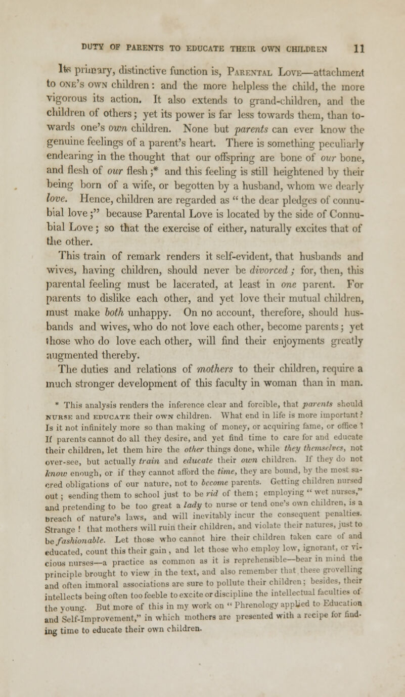 lta primary, distinctive function is, Parental Love—attachment to one's own children: and the more helpless the child, the more vigorous its action. It also extends to grand-children, and the children of others; yet its power is far less towards them, than to- wards one's own children. None but parents can ever know the genuine feelings of a parent's heart. There is something peculiarly endearing in the thought that our offspring are bone of our bone, and flesh of our flesh ;* and this feeling is still heightened by their being born of a wife, or begotten by a husband, whom we dearly love. Hence, children are regarded as  the dear pledges of connu- bial love; because Parental Love is located by the side of Connu- bial Love; so that the exercise of either, naturally excites that of Oie other. This train of remark renders it self-evident, that husbands and wives, having children, should never be divorced ; for, then, this parental feeling must be lacerated, at least in one parent. For parents to dislike each other, and yet love their mutual children, must make both unhappy. On no account, therefore, should hus- bands and wives, who do not love each other, become parents; yet (hose who do love each other, will find their enjoyments greatly augmented thereby. The duties and relations of mothers to their children, require a much stronger development of this faculty in woman than in man. * This analysis renders the inference clear and forcible, that parents should nurse and educate their own children. What end in life is more important ? Is it not infinitely more so than making of money, or acquiring fame, or office 1 If parents cannot do all they desire, and yet find time to care for and educate their children, let them hire the other things done, while they themselves, not over-see, but actually train and educate their own children. If they do not know enough, or if they cannot afford the time, they are bound, by the most sa- cred obligations of our nature, not to become parents. Getting children nursed out; sending them to school just to be rid of them; employing  wet nurses, and pretending to be too great a lady to nurse or tend one's own children, is a breach of nature's laws, and will inevitably incur the consequent penalt.es. Strange ! that mothers will ruin their children, and violate their natures, just to be fashionable. Let those who cannot hire their children taken care of and educated, count this their gain , and let those who employ low, ignorant, cious nurses—a practice as common as it is reprehensible—bear in mind the principle brought to view in the text, and also remember that these grovelling and often immoral associations are sure to pollute their children; besides, their intellects being often too feeble to excite or discipline the intellectual facult the young. But more of this in my work on  Phrenology applied to Education and Self-Improvement, in which mothers are presented witli a r.cipe for find- ing time to educate their own children.