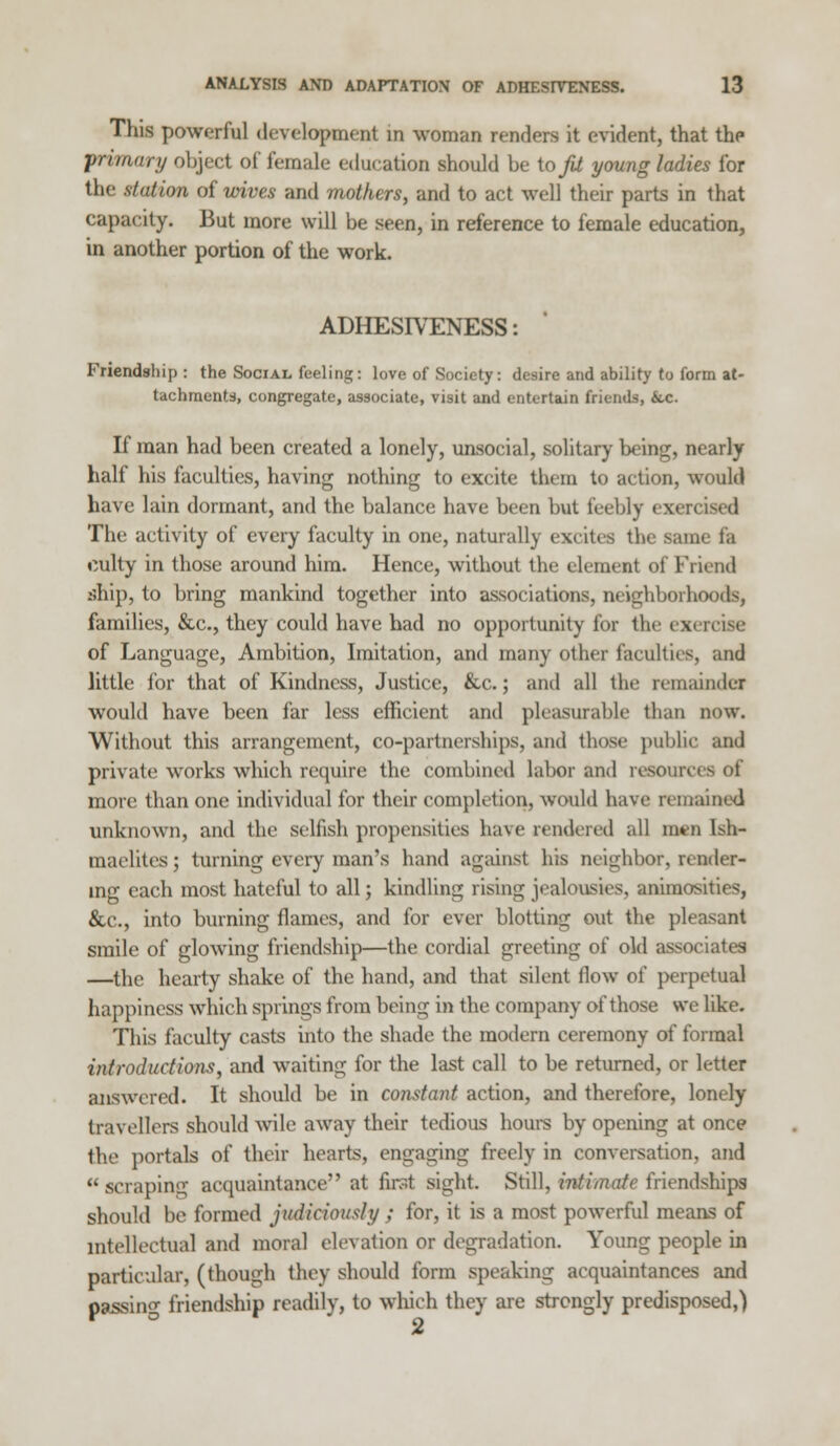 This powerful development in woman renders it evident, that the primary object of female education should be to^ young ladies for the station of wives and mothers, and to act well their parts in that capacity. But more will be seen, in reference to female education, in another portion of the work. ADHESIVENESS: Friendship: the Social feeling: love of Society: desire and ability to form at- tachments, congregate, associate, visit and entertain friends, &.c. If man had been created a lonely, unsocial, solitary being, nearly half his faculties, having nothing to excite them to action, would have lain dormant, and the balance have been but feebly exercised The activity of every faculty in one, naturally excites the same fa culty in those around him. Hence, without the clement of Friend ship, to bring mankind together into associations, neighborhoods, families, &c, they could have had no opportunity for the exi of Language, Ambition, Imitation, and many other faculties, and little for that of Kindness, Justice, &c.; and all the remainder would have been far less efficient and pleasurable than now. Without this arrangement, co-partnerships, and those public and private works which require the combined labor and rcsoun more than one individual for their completion, would have remained unknown, and the selfish propensities have rendered all men lsh- maelitesj turning every man's hand against his neighbor, render- ing each most hateful to all; kindling rising jealousies, anirao>ities, &c, into burning flames, and for ever blotting out the pleasant smile of glowing friendship—the cordial greeting of old associates —the hearty shake of the hand, and that silent ilow ot' perpetual happiness which springs from being in the company of those we like. This faculty casts into the shade the modern ceremony of formal introductions, and waiting for the last call to be returned, or letter answered. It should be in constant action, and therefore, lonely travellers should wile away their tedious hours by opening at once the portals of their hearts, engaging freely in conversation, and u scraping acquaintance at first sight. Still, intimate friendships should be formed judiciously ; for, it is a most powerful means of intellectual and moral elevation or degradation. Young people in particular, (though they should form speaking acquaintances and passing friendship readily, to which they are strongly predisposed,)