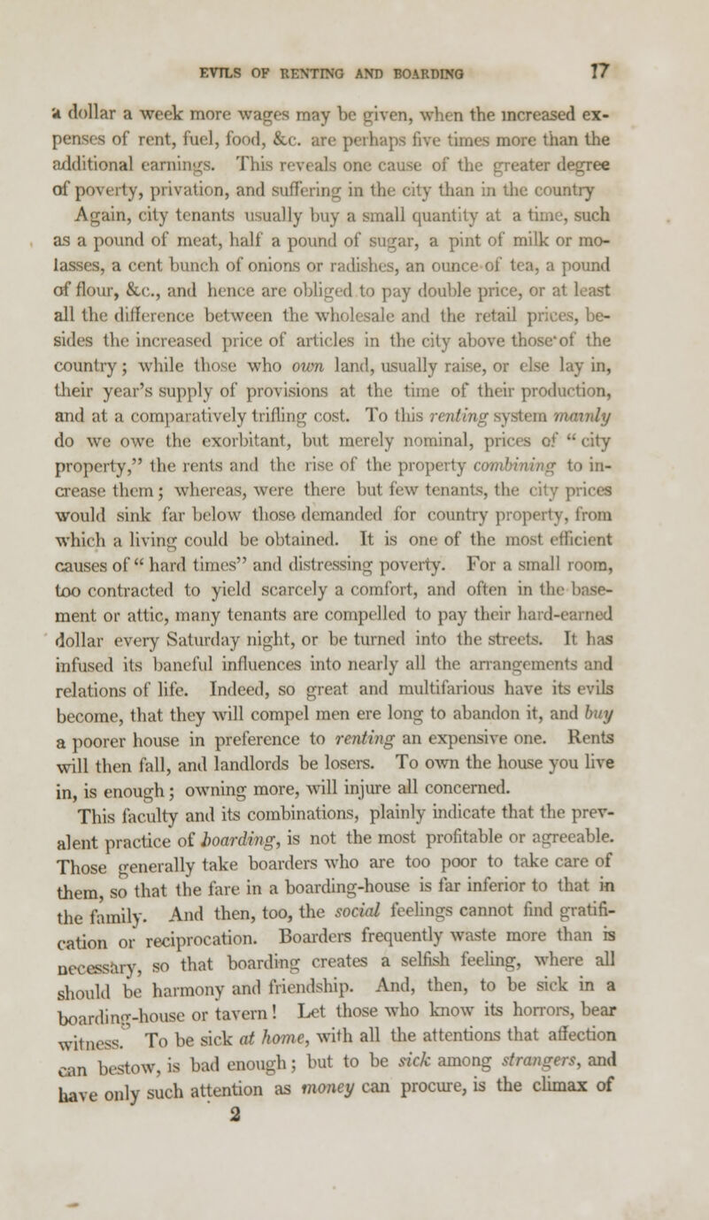 it dollar a week more wages may be given, when the increased ex- penses of rent, Fuel, food, &c. arc perhaps live times more than the additional earnings. This reveals one cause of the greater decree of poverty, privation, and suffering in the city than in the country Again, city tenants usually buy a small quantity at a time, such as a pound of meat, halt' a pound of sugar, a pint of milk or mo- lasses, a cent bunch of onions or radishes, an ounce of tea, a pound of flour, &C, and hence are obliged to pay double price, or at least all the difference between the wholesale and the retail prices, he- sides the increased price of articles in the city above those*of the country; while those who own land, usually raise, or else lay in, their year's supply of provisions at the time of their production, and at a comparatively trifling cost. To this renting system mainly do we owe the exorbitant, but merely nominal, prices of  city property, the rents and the rise of the property combining to in- crease them; whereas, were there but few tenants, the i :•. prices would sink far below those demanded for country properly, from which a living could be obtained. It is one of the most efficient causes of hard times and distressing poverty. For a small room, too contracted to yield scarcely a comfort, and often in the base- ment or attic, many tenants are compelled to pay their hard-earned dollar every Saturday night, or be turned into the streets. It has infused its baneful influences into nearly all the arrangements and relations of life. Indeed, so great and multifarious have its evils become, that they will compel men ere long to abandon it, and '• y a poorer house in preference to renting an expensive one. Rents will then fall, and landlords be losers. To own the house you live in is enough; owning more, will injure all concerned. This faculty and its combinations, plainly indicate that the prev- alent practice of boarding, is not the most profitable or agreeable. Those generally take boarders who are too poor to take care of them, so that the fare in a boarding-house is far inferior to that in the family. And then, too, the social feelings cannot find gratifi- cation or reciprocation. Boarders frequently waste more than rs necessary, so that boarding creates a selfish feeling, where all should be harmony and friendship. Ami, then, to be sick in a boarding-house or tavern! Let those who know its horrors, bear witness. To be sick at home, with all the attentions that atTection can bestow, is had enough ; but to be tick among strangers, and have only such attention as money can procure, is the climax of 2
