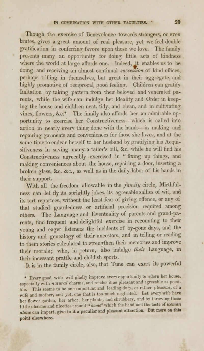 Though the exercise of Benevolence towards strangers, or even brutes, gives a great amount of real pleasure, yet we feel double gratification in conferring favors upon those we love. The family nis many an opportunity for doing little acts of kindness where the world at large affords one. Indeed, it enables us to be doing and receiving an almost continual succession of kind offices, perhaps trilling in themselves, but great in their aggregate, and highly promotive of reciprocal, good feeling. Children can gratify Imitation by taking pattern from their beloved and venerated pa- rents, while the wife ean indulge her Ideality and Order in keep- ing the house and children neat, tidy, and clean, and in cultivating vines, (lowers, &c* The family also affords her an admirable op- portunity to exercise her Constructiveness—which is called into action in nearly every thing done with the hands—in making and repairing garments and conveniences for those she loves, and at the same time to endear herself to her husband by gratifying his Acqui- sitiveness in saving many a tailor's bill, &c, while he will find his Constructiveness agreeably exercised in  fixing up things, and making conveniences about the house, repairing a door, inserting a broken glass, &c. &c, as well as in the daily labor of his hands in their support. With all the freedom allowable in the family circle, Mirthlul- ness can let fly its sprightly jokes, its agreeable sallies of wit, and its tart repartees, without the least fear of giving offence, or any of that studied guardedness or artificial precision required among others. The Language and Eventuality of parents and grand-pa- rents, find frequent and delightful exercise in recounting to their young and eager listeners the incidents of by-gone days, and the history and genealogy of their ancestors, and in telling or reading to them stories calculated to strengthen their memories and improve their morals; who, in return, also indulge their Language, in their incessant prattle and childish sports. It is in the family circle, also, that Tune can exert its powerful • Every good wife will gladly improve every opportunity to adorn her house, especially with natural charms, and render it as pleasant and agreeable as possi- ble. This seems to be one important and leading duty, or rather pleasure, of a wife and mother, and yet, m tint is too much neglected. Let every wife have her flower garden, her arbor, her plants, and shrubbery, and by throwing those little charms and niceties around  home' which the hand and the taste of woman nhme can impart, give to it a peculiar and pleasant attraction. But more on thia point elsewhere.