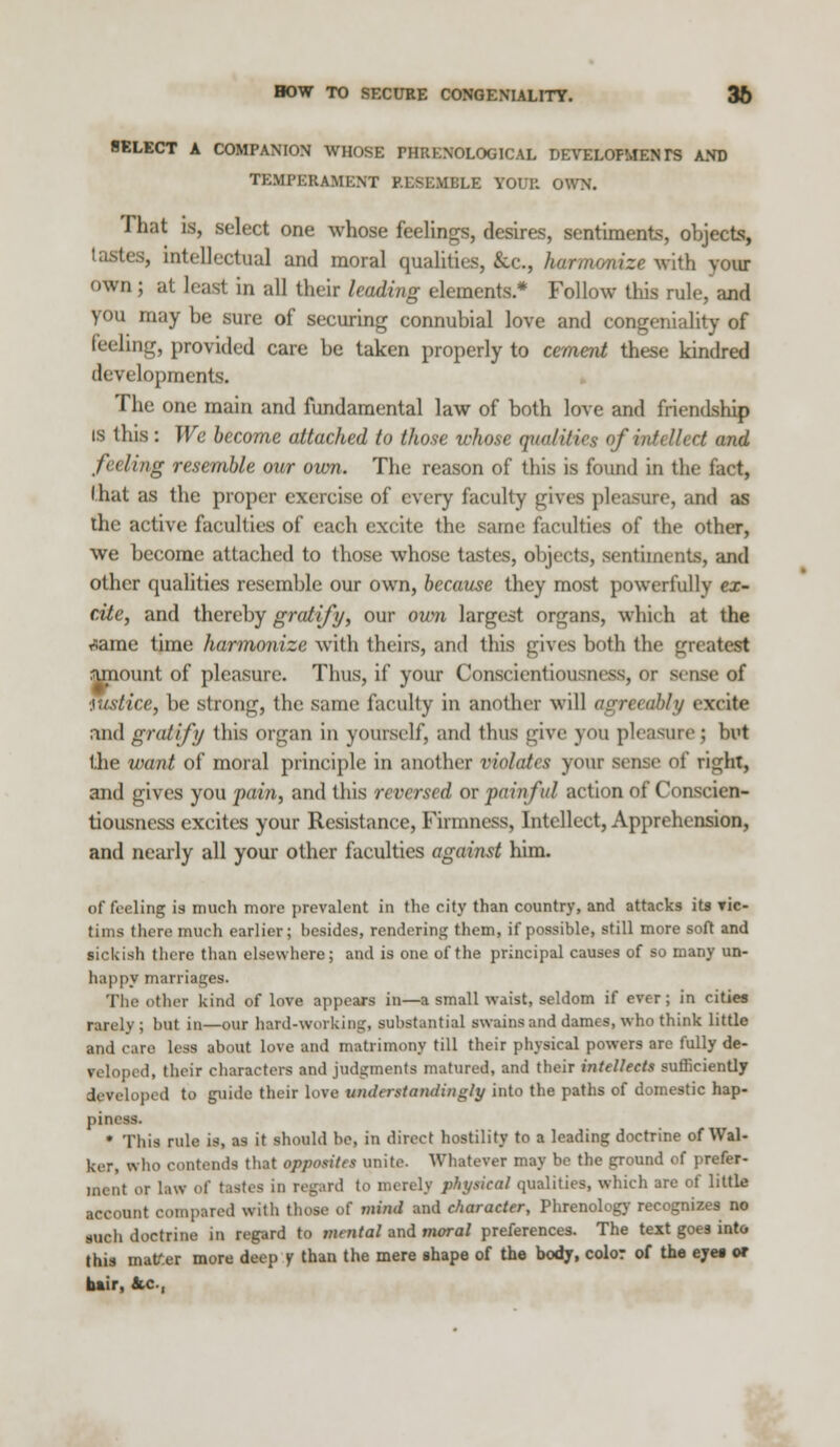 BOW TO SECURE CONGENIALITY. 36 SELECT A COMPANION WHOSE PHRENOLOGICAL DEVELOPMENTS AND TEMPERAMENT RESEMBLE YOUR OWN. That is, select one whose feelings, desires, sentiments, objects, tastes, intellectual and moral qualities, &c, harmonize with vour own ; at least in all their leading elements.* Follow this rule, and you may be sure of securing connubial love and congeniality of feeling, provided care be taken properly to cement these kindred developments. The one main and fundamental law of both love and friendship is this: We become attached to those whose qualities of in* til ret and feeling resemble our own. The reason of this is found in the fact, I hat as the proper exercise of every faculty gives pleasure, and as the active faculties of each excite the same faculties of the other, we become attached to those whose tastes, objects, sentiments, and other qualities resemble our own, because they most powerfully ex- cite, and thereby gratify, our own largest organs, which at the T^ame time harmonize with theirs, and this gives both the greatest amount of pleasure. Thus, if your Conscientiousness m sense of ■justice, be strong, the same faculty in another will agreeably excite and gratify this organ in yourself, ami thus give you pleasure; but the want of moral principle in another violates your sense of ri<j;hT, and gives you fain, and this reversed or painful action of Conscien- tiousness excites your Resistance, Firmness, Intellect, Apprehension, and nearly all your other faculties against him. of feeling is much more prevalent in the city than country, and attacks its yic- tims there much earlier; besides, rendering them, if possible, still more soft and ■ickisfa there than elsewhere; and is one of the principal causes of so many un- happy marriages. The other kind of love appears in—a small waist, seldom if ever; in cities rarely ; but in—our hard-working, substantial swains and dames, who think little and care less about love and matrimony till their physical powers are fully de- I, their characters and judgments matured, and their intellects sufficiently developed to guide their love understandingly into the paths of domestic hap- piness. • This rule is, as it should be, in direct hostility to a leading doctrine of Wal- ker, who contends that opposites unite. Whatever may be the ground of prefer- ment or law of tastes in regard to merely physical qualities, which are of little account compared with those of mmi and character, Phrenology recognizes no mch doctrine in regard to mental and moral preferences. The text goes into this matter more deep y than the mere shape of the body, color of the eyes or bair, fcc,