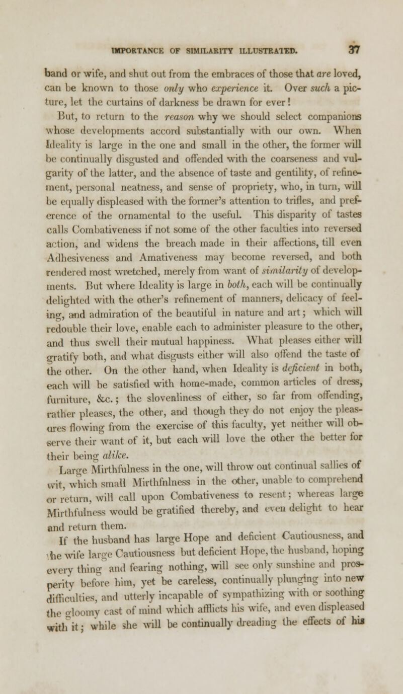 band or wife, and shut out from the embraces of those that are loved, can he known to those only who experience it Over suck a pic- ture, let the curtains of darkness be drawn for ever! But, to return to the reason why we should select companions whose developments accord substantially with our own. When Ideality is large in the one and small in the other, the former will be continually disgusted and offended with the coarseness and vul- garity of the latter, and the absence of taste and gentility, of refine- ment, persona] neatness, and sense of propriety, who, in turn, will lie equally displeased with the former's attention to trifles, and pref- erence of the ornamental to the useful. This disparity of tastes calls Comhativeness if not some of the other faculties into nversed action, and widens the breach made in their affections, till even Adhesiveness and Amativeness may become reversal, and lx>th rendered most wretched, merely from want of si,nihility of develop- ments. But where Ideality is large in both, each will be continually delighted with the other's refinement of manners, dehcac] of feel- ing, and admiration of the beautiful in nature and art; which will redouble their lo\e, enable each to administer pleasure to the other, and thus swell their mutual happiness. What pleads either will gratitv both, and what disgusts either will also offend the taste of the other. On the other hand, when Ideality is deficient in both, each will be satisfied with home-made, common articles of dress, furniture, &c.; the slovenliness of either, so far from offending, rather pleases, the other, ami though they do not enjoy the p ores (lowing from the exercise of this faculty, yet neither will ob- serve their want of it, but each will love the other the better for their being alike. Large Mil•thfulness in the one, will throw out continual sallies of ,vit, which small Mirthfnlness in the other, unable to comprehend or return, wiH call upon Comhativeness to resent; whereas large Mirthiuinesa would be gratified thereby, and even delight to hear and return them. It the husband has large Hope and deficient Cautiousness, and he wife large Cautiousness but deficient Hope, the husband, hoping every flung and fearing nothing, will see only sunshine and pros- perity before him, yet be careless, continually plunging into new difficulties, and Utterly incapable of sympathizing with or soothing the gloomy easl of mind which afflicts his wife, and even displeased witl.it • while she will be continually dreading the effects of his