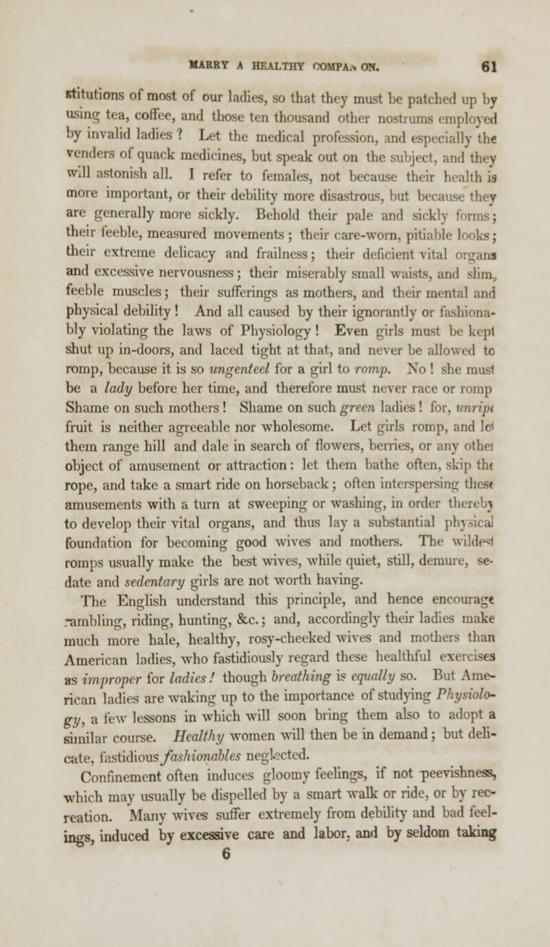 Ktitutions of most of our ladies, so that they must be patched up by using tea, coffee, and tltose ten thousand other nostrums employed by invalid ladies ? Let the medical profession, and especially th€ venders of quack medicines, but speak out on the subject, and they wdl astonish all. I refer to females, not because their health is more important, or their debility more disastrous, but be are generally more sickly. Behold their pale and sir] their feeble, measured movements; their care-worn, pitiable 1 their extreme delicacy and frailness; their deficient vital orgaM and excessive nervousness; their miserably small waists, and sfim, feeble muscles; their sufferings as mothers, and their mental and physical debility! And all caused by their ignorantly or fashiona- bly violating the laws of Physiology! Even girls must be kept shut up in-doors, and laced tight at that, and never be allowed tr, romp, because it is so ungenteel for a girl to romp. No ! she must be a lady before her time, and therefore must never race or romp Shame on such mothers! Shame on such green ladies! for, vnripi fruit is neither agreeable nor wholesome. Let girls romp, and Id them range hill and dale in search of flowers, berries, or any otha object of amusement or attraction: let them bathe often, skip the rope, and take a smart ride on horseback; often interspersing thes< amusements with a turn at sweeping or washing, in order thereby to develop their vital organs, and thus lay a substantial ph] foundation for becoming good wives and mothers. The w romps usually make the best wives, while quiet, still, demure, se- date and sedentary girls are not worth having. The English understand this principle, and hence encourage rambling, riding, hunting, &c.; and, accordingly their ladies make much more hale, healthy, rosy-cheeked wives and mothers than American ladies, who fastidiously regard these healthful exercises as improper for ladies! though breathing is equally so. But Ame- rican ladies are waking up to the importance of studying Physiolo- gy, a few lessons in which will soon bring them also to adopt a similar course. Healthy women will then be in demand; but deli- cate, \\\siu\\ons fashionables neglected. Confinement often induces gloomy feelings, if not -peevishness, which may usually be dispelled by a smart walk or ride, or by rec- reation. Many wives suffer extremely from debility and bad feel- ings, induced by excessive care and labor, and by seldom taking 6