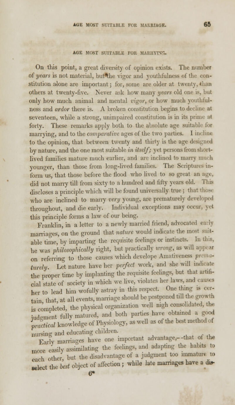 AGE MOST SUITABLE FOR MARRIAGE. 66 AGE MOST SUITABLE FOR MAEBYFC& On this point, a great diversity of opinion exists. The number of years is not material, buAhe vigor and youthfulness of the stitution a»lone are important; for, some arc older at twenty I others at twenty-five. Never ask how many years old one is, but only how much animal and mental vigor, or how much youthful- ness and ardor there is. A broken constitution begins to decline at seventeen, while a strong, unimpaired constitution is in its prill forty. These remarks apply both to the absolute age suitabl marrying, and to the comparative ages of the two parties. I incline to the opinion, that between twenty and thirty is the age by nature, and the one most suitable in itself; yet persons from s! lived families mature much earlier, and are inclined to marry much younger, than those from long-lived families. The Scriptures in- form us, that those before the flood who lived to so great an did not marry till from sixty to a hundred and fifty years old. This discloses a principle which will be found universally true ; thai who are inclined to marry very young, are prematurely developed throughout, and die early. Individual exceptions may occur, yet this principle forms a law of our being. Franklin, in a letter to a newly married friend, advocated i marriages, on the ground that nature would indicate the I able time, by imparting the requisite feelings or instincts, li. he was philosophically right, but practically to on referring to those causes which develope Amathrewss turely. Let nature have her perfect work, and she will indicate the proper time by implanting the requisite feelings, but that ,. cial state of society in which we live, violates her laws, and < her to lead him wofully astray in this respect. One thn tain that at all events, marriage should be postponed till the growth is completed, the physical organization well nigh consolidated, the judgment fully matured, and both parties have obtained a good practical knowledge of Physiology, as well as of the best method of nursing and educating children. Early marriages have one important advanta<re,--that ot the more easily assimilating the feelings, and adapting the habits to each Other but the disadvantage of a judgment too immature to select the best object of affection ; while late marriages have a dit- 6*