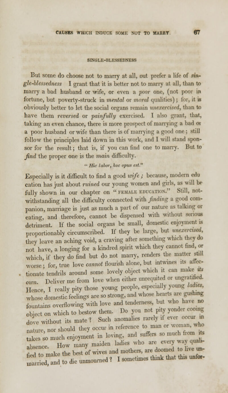 SINGLE-BLESSEDNESS But some do choose not to marry at all, out prefer a life of sin- gle-blessedness I grant that it is better not to marry at all, than to marry a bad husband or wife, or even a poor one, (not poor in fortune, but poverty-struck in mental or moral qualities) ; for, it is obviously better to let the social organs remain unexercised, than to have them reversed or painfully exercised. I also grant, that, taking an even chance, there is more prospect of marrying a bad oi a poor husband or wife than there is of marrying a good one ; still follow the principles laid down in this work, and I will stand spon- sor for the result; that is, if you can find one to marry. But to find the proper one is the main difficulty.  Hie labor, hoc opus est. Especially is it difficult to find a good wife ; because, modern edu cation has just about ruined our young women and girls, as will be fully shown in our chapter on female education. Still, not- withstanding all the difficulty connected with finding a good com- panion, marriage is just as much a part of our nature as talkn eating, and therefore, cannot be dispensed with without a detriment. If the social organs be small, domestic enjoyment » proportionably circumscribed. If they be large, but unexercised, they leave an aching void, a craving after something which they do not have, a longing for a kindred spirit which they cannot find, or which, if they do find but do not marry, renders the matter still worse: for, true love cannot flourish alone, but intwines its affec- tionate tendrils around some lovely object which it can make* own. Deliver me from love when either unrequited or ungraded. Hence, I really pity those young people, especially young ladies. whose domestic feelings are so strong, and whose hearts are gushing fountains overflowing with love and tandem** but who have no object on which to bestow them. Do you not pity Pmg dove Without ite mate 7 Such anomalies rarely if ever occur. Qature nor should they occur in reference to man or woman, wto I ^so much enjoyment in loving, and suffers so much from * absei- How many maiden ladies who are every way quah- absence. xi j doomed tQ hve ^ mar