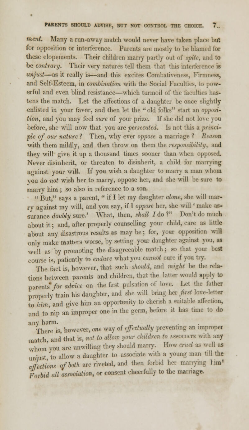 PARENTS SHOULD ADVISE, BUT NOT CONTROL THE CHOICE. 7.. mcnt. Many a run-away match would never have taken place but for opposition or interference. Parents are mostly to be blamed tor these elopements. Their children many partly out of Spite, and to be contrary. Their very natures tell them that this inte: I unjust—as it really is—and this excites Comba&Teness, Kim and Self-Esteem, in combination with tbe Social Faculties, to erful and even blind resistance—which turmoil of the faculties has- tens the match. Let the affections of a daughter be once slightly enlisted in your favor, and then let the old folks start an n; Hon, and you may feel sure of your prize. If she did not love you before, she will now that you are persecuted. Is not this a princi- ple of our nature? Then, why ever oppose a marriage \ fi with them mildly, and then throw on them the responsibility, and they will give it up a thousand times sooner than when op] Never disinherit, or threaten to disinherit, a child far marrying against your wilh If you wish a daughter to many a man whom you do not wish her to marry, oppose her, and she will be sun to marry him; so also in reference to a son.  But, says a parent,  if I let my daughter alone, she will mar- ry against my will, and you say, if I oppose her, she will « mal. surance doubly sure.' What, then, thaU 1 do V Don't do much about it; and, after properly counselling your child, .arc as little about any disastrous results as maybe; for, your opposition will only make matters worse, by setting your daughter sgamsl you, as well as by promoting the disagreeable match; SO that your best course is, patiently to endure what you cannot cure if you try. The fact is, however, that such shoviA, and might be the rela- tions between parents and children, that the latter would apply to parents*/0* advice on the first pulsation of love. Let the father properly train his daughter, and she will bring her first love-letter io him] and give him an opportunity to cherish, a suitable affection, and to'nip an improper one in the germ, before it has time to do any harm. There is, however, one way of effectually preventing an improper natch and that is, not to allow your child, era with any Nvhom'vou are unwilling they should marry. How cruel as well as uniust to allow a daughter to associate with a young man till the affect ions of both are riveted, and then forbid her marrying l.im' Forbid all association, or consent cheerfully to the marriage