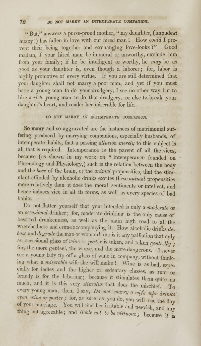  But, answers a purse-proud mother,  my daughter, (impudent huzzy!) has fallen in love with our hired man ! How could I pre- vent their being together and exchanging love-looks V Good madam, if your hired man be immoral or unworthy, exclude him from your family; if he be intelligent or worthy, he may be as good as your daughter is, even though a laborer; for, labor is highly promotive of every virtue. If you are still determined that your daughter shall not marry a poor man, and yet if you must have a young man to do your drudgery, I see no other way but to hire a rich young man to do that drudgery, or else to break your daughter's heart, and render her miserable for life. DO NOT MARRY AN INTEMPERATE COMPANION. So many and so aggravated are the instances of matrimonial suf- fering produced by marrying companions, especially husbands, of intemperate habits, that a passing allusion merely to this subject is all that is required. Intemperance is the parent of all the vices, because (as shown in my work on  Intemperance founded on Phrenology and Physiology,) such is the relation between the body and the base of the brain, or the animal propensities, that the stim- ulant afforded by alcoholic drinks excites these animal propensities more relatively than it does the moral sentiments or intellect, and hence induces viee in all its forms, as well as every species of bad habits. Do not flatter yourself that your intended is only a moderate or an occasional drinker ; for, moderate drinking is the only cause of besotted drunkenness, as well as the main high road to all the wretchedness and crime accompanying it. How alcoholic drinks de- base and degrade the man or woman! nor is it any palliation that only an occasional glass of wine or porter is taken, and taken genteelly ; for, the more genteel, the worse, and the more dangerous. I never see a young lady tip off a glass of wine in company, without think- ing what a miserable wife she will make ! Wine is as bad espe- cially for ladies and the higher or sedentary classes, as rum or brandy is for the laboring; because it stimulates them quite as much, and it is this very stimulus that does the mischief To every young man, then, I say, Bo not marry a wife who'drinks' even wine or porter ; for, as sure as you do, you will rue the day of your marriage. You will find her irritable and peevish, and any thing but agreeable; and liable not to be virtuous ; because it L