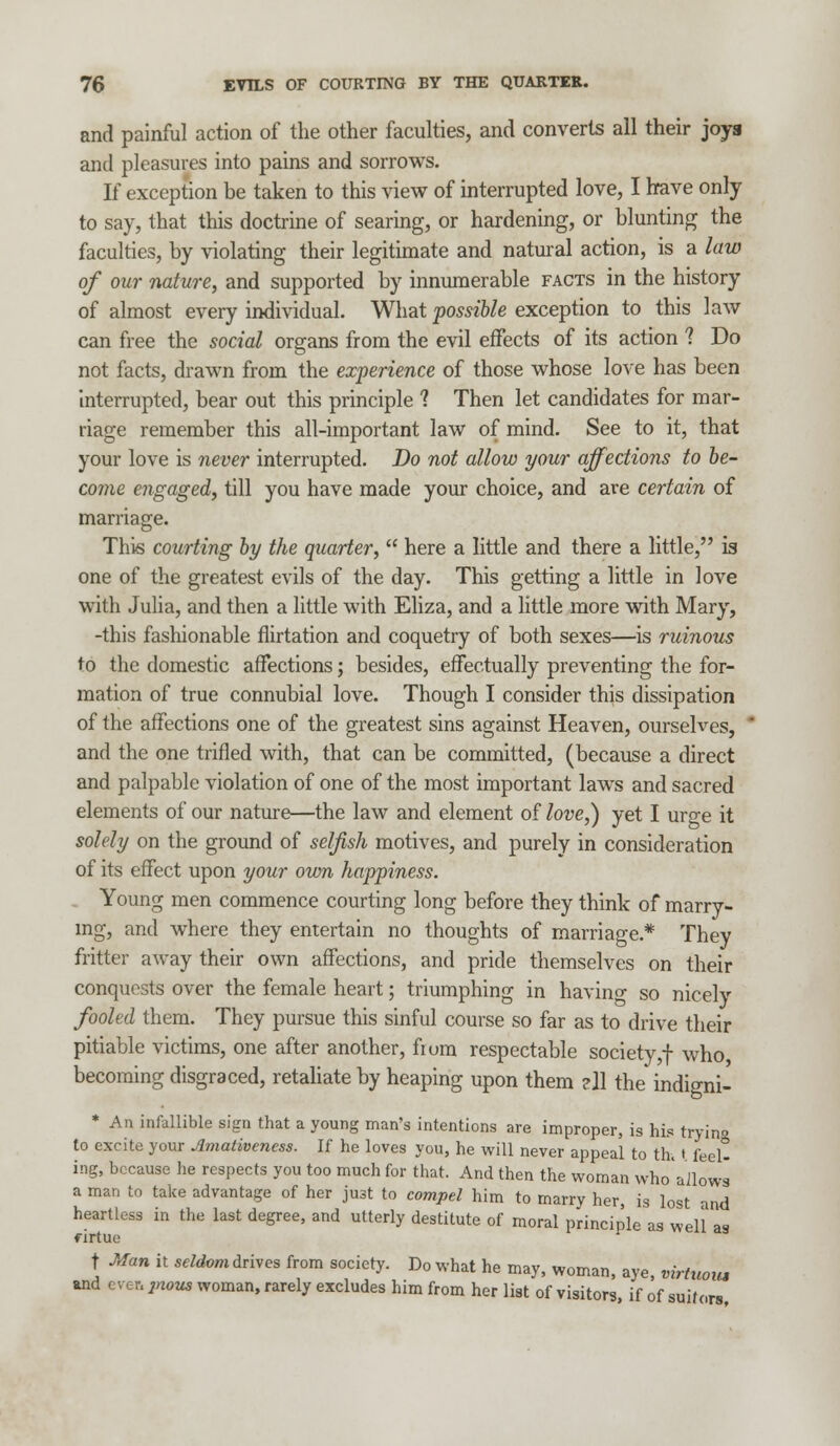 and painful action of the other faculties, and converts all their joys and pleasures into pains and sorrows. If exception be taken to this view of interrupted love, I have only to say, that this doctrine of searing, or hardening, or blunting the faculties, by violating their legitimate and natural action, is a law of our nature, and supported by innumerable facts in the history of almost every individual. What possible exception to this law can free the social organs from the evil effects of its action 1 Do not facts, drawn from the experience of those whose love has been interrupted, bear out this principle ? Then let candidates for mar- riage remember this all-important law of mind. See to it, that your love is never interrupted. Do not allow your affections to be- come engaged, till you have made your choice, and are certain of marriage. This courting by the quarter,  here a little and there a little, is one of the greatest evils of the day. This getting a little in love with Julia, and then a little with Eliza, and a little more with Mary, -this fashionable flirtation and coquetry of both sexes—is ruinous to the domestic affections; besides, effectually preventing the for- mation of true connubial love. Though I consider this dissipation of the affections one of the greatest sins against Heaven, ourselves, and the one trifled with, that can be committed, (because a direct and palpable violation of one of the most important laws and sacred elements of our nature—the law and element of love,) yet I urge it solely on the ground of selfish motives, and purely in consideration of its effect upon your own happiness. Young men commence courting long before they think of marry- ing, and where they entertain no thoughts of marriage* They fritter away their own affections, and pride themselves on their conquests over the female heart; triumphing in having so nicely fooled them. They pursue this sinful course so far as to drive their pitiable victims, one after another, fium respectable society,f who, becoming disgraced, retaliate by heaping upon them ell the indigni- * An infallible sign that a young man's intentions are improper, is his trying to excite your Amativeness. If he loves you, he will never appeal to th. ( feel- ing, because he respects you too much for that. And then the woman who'aJlows a man to take advantage of her just to compel him to marry her, is lost and heartless in the last degree, and utterly destitute of moral principle as well as firtue t Man it seldom drives from society. Do what he may, woman, aye virtuom and ever, jnmu woman, rarely excludes him from her list of visitors, if of niton,