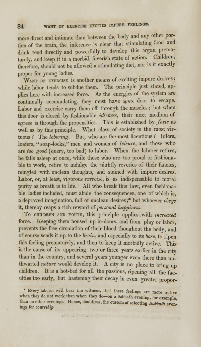 more direct and intimate than between the body and any other por- tion of the brain, the inference is clear that stimulating food and drink tend directly and powerfully to develop this organ prema- turely, and keep it in a morbid, feverish state of action. Children, therefore, should not be allowed a stimulating diet, nor is it exactly proper for young ladies. Want of exercise is another means of exciting impure desires; while labor tends to subdue them. The principle just stated, ap- plies here with increased force. As the energies of the system are continually accumulating, they must have some door to escape. Labor and exercise carry them off through the muscles; but when this door is closed by fashionable idleness, their next medium of egress is through the propensities. This is established by facts as well as by this principle. What class of society is the most vir- tuous ? The laboring. But, who are the most licentious ? Idlers, loafers,  soap-locks, men and women of leisure, and those who are too good (query, too bad) to labor. When the laborer retires, he falls asleep at once, while those who are too proud or fashiona- ble to work, retire to indulge the nightly reveries of their fancies, mingled with unclean thoughts, and stained with impure desires. Labor, or, at least, vigorous exercise, is as indispensable to moral purity as breath is to life. All who break this law, even fashiona- ble ladies included, must abide the consequences, one of which is, a depraved imagination, full of unclean desires ;* but whoever obeys it, thereby reaps a rich reward of personal happiness. To children and youth, this principle applies. with increased force. Keeping them housed up in-doors, and from play or labor, prevents the free circulation of their blood thoughout the body, and of course sends it up to the brain, and especially to its base, to ripen this feeling prematurely, and then to keep it morbidly active. This is the cause of its appearing two or three years earlier in the city than in the country, and several years younger even there than un- thwarted nature would develop it. A city is no place to brino- up children. It is a hot-bed for all the passions, ripening all the fac- ulties too early, but hastening their decay in even greater propor- * Every laborer will bear me witness, that these feelings are more active when they do not work than when they do—on a Sabbath evening, for example, than on other evenings. Hence, doubtless, the custom of selecting Sabbath even- ings for courtship