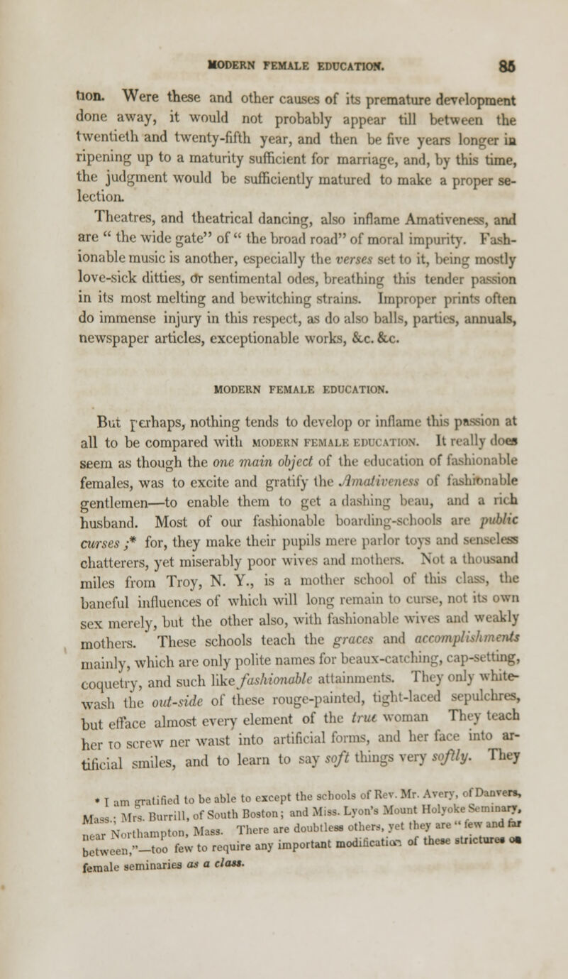 MODERN FEMALE EDUCATION. 86 tion. Were these and other causes of its premature development done away, it would not probably appear till between the twentieth and twenty-fifth year, and then be five years longer in ripening up to a maturity sufficient for marriage, and, by this time, the judgment would be sufficiently matured to make a proper se- lection. Theatres, and theatrical dancing, also inflame Amativeness, ami are  the wide gate of  the broad road of moral impurity. Fash- ionable music is another, especially the verses set to it, being mostly love-sick ditties, dr sentimental odes, breath in <r this tender pa in its most melting and bewitching strains, bnpropet prints often do immense injury in this respect, as do also balls, parties, annuals, newspaper articles, exceptionable works, &.c. &c. MODERN FEMALE EDUCATION. But perhaps, nothing tends to develop or inflame this passion at all to be compared with modern FEMALE EDUCATION. It really does seem as though the one main object of the education of fashionable females, was to excite and gratify the JhnaHvenat of faabJbnable gentlemen—to enable them to get a dashing beau, and a rub. husband. Most of our fashionable boarding-schools are public curses ;* for, they make their pupils mere parlor toys and sent chatterers, yet miserably poor wives and mothers. Not B thousand miles from Troy, N. Y., is a mother school o( this class, the baneful influences of which will long remain to curse, not its own sex merely, but the other also, with fashionable wives and weakly mothers. These schools teach the graces and accomplish merUs mainly, which are only polite names for beaux-can hi u'ing, coquetry, and such Yike fashionable attainments. They only white- wash the out-side of these rouge-painted, tight-laced sepulchres, but efface almost every element of the trut woman They teach her to screw ner waist into artificial forms, and her face into ar- tificial smiles, and to learn to say soft things very sofly. They • I am -ratified to be able to except the schools of ReT. Mr. Avery, of Danven, M « ■ Mr* BurriU, of South Boston; and Miss. Lyon's Mount Holyoke Seminary. „ .'ir Northampton, Ma** There are doubtle*. others, yet they are -Mew and tar boHv^u'-too few to require any important modrficaUa, of the* stneture. o. a l- ...;.,,r-i.o ,7V n flans. female seminaries an a class