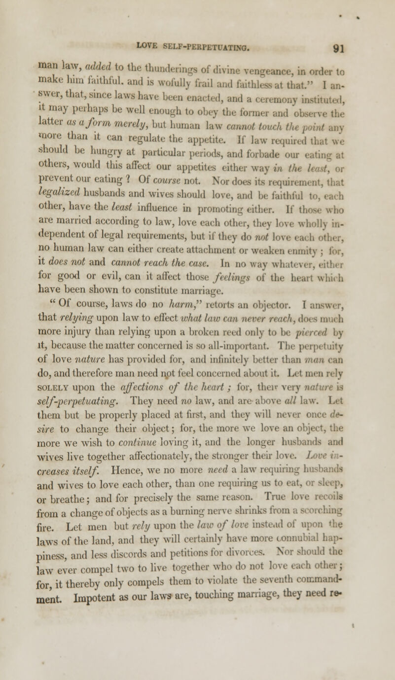 man law, added to the Utundenngi rf divis lMCe, in order to make him faithful, and a woMy frail and faithless at thai fwer, that, since lawiiaYeheen enacted, and a it may perhaps be veil enough to obey the former and ol latter as a form merely, bul bnman law camrt touch tin more than it ran regulate the appetite. If law required that we should be hungry at particular periods, and forbade on others, would this affect our appetites either way m tk prevent our eating ? Of course not. Nor does its' reqoui I legalized husbands and wives should love, and be faithful other, have the least influence in promoting . itber. If these who are married according to law, love each other, they love who) dependent of legal requirements, but if they do net love ea h other, no human law can either create attachment or weakest enmity ; it does not and cannot reach the case. In no way whatevi for good or evil, can it affect those /eeftaga of the heart which have been shown to constitute mania  Of course, laws do no hum, retorts an objector. I am that relying upon law to effect what law can m oer rem kt does much more injury than relying upon a broken teed only to be pierced by it, because the matter concerned is so all-important The perpetuity of love nature has provided for, and infinitely bitter than mem can do, and therefore man need not feel concerned about it. Let men rely solely upon the ajj'ections of tin heart ; for, that very nature is self-perpetuating. They need 710 law, and are above all law. them but be properly placed at first, ami they will never once de- sire to change their object; for, the more we love an object, the more we wish to continue loving it, and the longer husbands and wives live together affectionately, the stronger their love creases itself Hence, we no more need a law requiring husbandl and wives to love each other, than one requiring us to eat, or sleep, or breathe; and for precisely the same reason. True kn from a change of objects as a burning nerve shrinks fa fire. Let men but rely upon the law of love instead of upon laws of the land, and they will certainly have more connubial hap- piness, and less discords and petitions for divorces. V r should the law ever compel two to live together who do not love each other; for it thereby only compels them to violate the seventh command- ment. Impotent as our laws are, touching marriage, they need re-