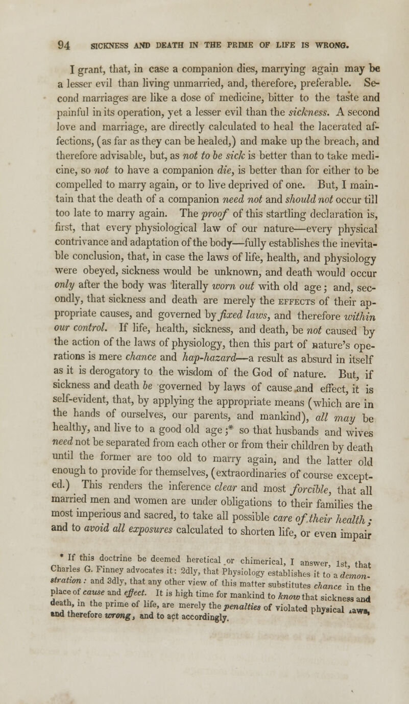 I grant, that, in case a companion dies, marrying again may be a lesser evil than living unmarried, and, therefore, preferable. Se- cond marriages are like a dose of medicine, bitter to the taste and painful in its operation, yet a lesser evil than the sickness. A second love and marriage, are directly calculated to heal the lacerated af- fections, (as far as they can be healed,) and make up the breach, and therefore advisable, but, as not to be sick is better than to take medi- cine, so not to have a companion die, is better than for either to be compelled to marry again, or to live deprived of one. But, I main- tain that the death of a companion need not and should not occur till too late to marry again. The proof of this startling declaration is, first, that every physiological law of our nature—every physical contrivance and adaptation of the body—fully establishes the inevita- ble conclusion, that, in case the laws of life, health, and physiology were obeyed, sickness would be unknown, and death would occur only after the body was literally worn out with old age; and, sec- ondly, that sickness and death are merely the effects of their aD- propriate causes, and governed by fixed laws, and therefore within our control. If life, health, sickness, and death, be not caused by the action of the laws of physiology, then this part of nature's ope- rations is mere chance and hap-hazard—a result as absurd in itself as it is derogatory to the wisdom of the God of nature. But, if sickness and death be governed by laws of cause .and effect, it is self-evident, that, by applying the appropriate means (which are in the hands of ourselves, our parents, and mankind), all may be healthy, and live to a good old age j* so that husbands and wives need not be separated from each other or from their children by death until the former are too old to marry again, and the latter old enough to provide for themselves, (extraordinaries of course except- ed.) This renders the inference clear and most forcible, that all married men and women are under obligations to their families the most imperious and sacred, to take all possible care of their health • and to avoid all exposures calculated to shorten life, or even impair * If this doctrine be deemed heretical .or chimerical, I answer 1st that Charles G. Finney advocates it: 2dly, that Physiology establishes it to' * demon- stratum: and 3dly, that any other view of this matter substitutes chance in the place of cause and effect. It is high time for mankind to know that sickness and death in the prime of life, are merely the penalties of violated physical .aws. *nd therefore wrong, and to act accordingly.