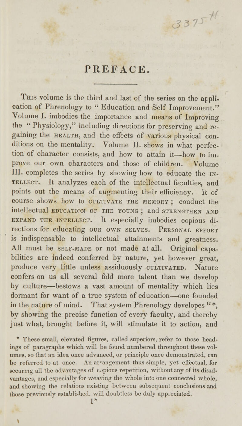 PREFACE. This volume is the third and last of the series on the appli- cation of Phrenology to  Education and Self Improvement. Volume I. imbodies the importance and means of Improving the  Physiology, including directions for preserving and re- gaining the health, and the effects of various physical con- ditions on the mentality. Volume II. shows in what perfec- tion of character consists, and how to attain it—how to im- prove our own characters and those of children. Volume III. completes the series by showing how to educate the in- tellect. It analyzes each of the intellectual faculties, and points out the means of augmenting their efficiency. It of course shows how to cultivate the biemory ; conduct the intellectual education of the young ; and strengthen and expand the intellect. It especially imbodies copious di- rections for educating our own selves. Personal effort is indispensable to intellectual attainments and greatness. All must be self-made or not made at all. Original capa- bilities are indeed conferred by nature, yet however great, produce very little unless assiduously cultivated. Nature confers on us all several fold more talent than we develop by culture—bestows a vast amount of mentality which lies dormant for want of a true system of education—one founded in the nature of mind. That system Phrenology developes u *, by showing the precise function of every faculty, and thereby just what, brought before it, will stimulate it to action, and * These small, elevated figures, called superiors, refer to those head- ings of paragraphs which will be found numbered throughout these vol- umes, so that an idea once advanced, or principle once demonstrated, can be referred to at once. An arrangement thus simple, yet effectual, for securing all the advantages of copious repetition, without any of its disad- vantages, and especially for weaving the whole into one connected whole, and showing the relations existing between subsequent conclusions and ihose previously established, will doubtless be duly appreciated. I*