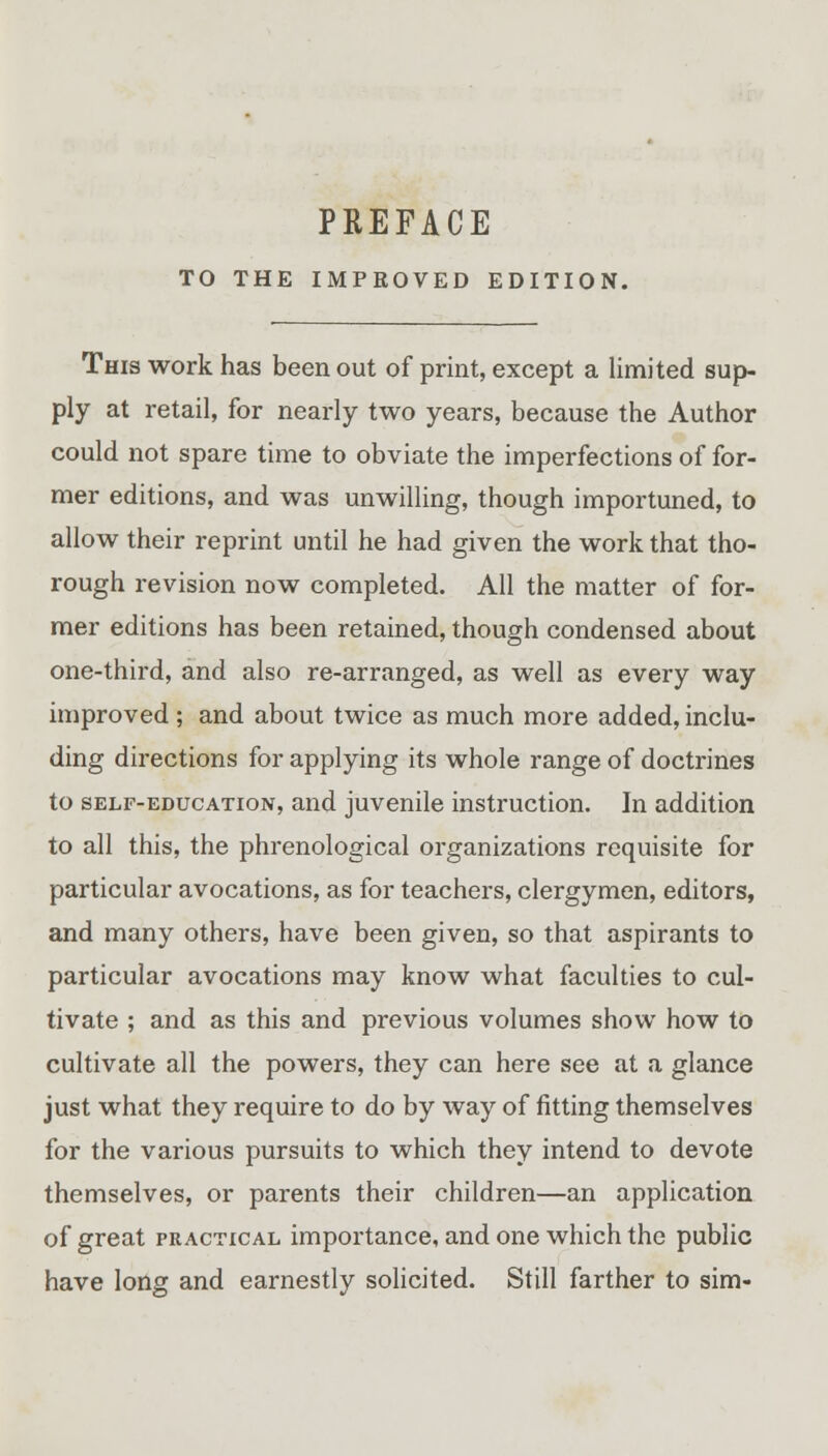 TO THE IMPROVED EDITION. This work has been out of print, except a limited sup- ply at retail, for nearly two years, because the Author could not spare time to obviate the imperfections of for- mer editions, and was unwilling, though importuned, to allow their reprint until he had given the work that tho- rough revision now completed. All the matter of for- mer editions has been retained, though condensed about one-third, and also re-arranged, as well as every way improved ; and about twice as much more added, inclu- ding directions for applying its whole range of doctrines to self-education, and juvenile instruction. In addition to all this, the phrenological organizations requisite for particular avocations, as for teachers, clergymen, editors, and many others, have been given, so that aspirants to particular avocations may know what faculties to cul- tivate ; and as this and previous volumes show how to cultivate all the powers, they can here see at a glance just what they require to do by way of fitting themselves for the various pursuits to which they intend to devote themselves, or parents their children—an application of great practical importance, and one which the public have long and earnestly solicited. Still farther to sim-
