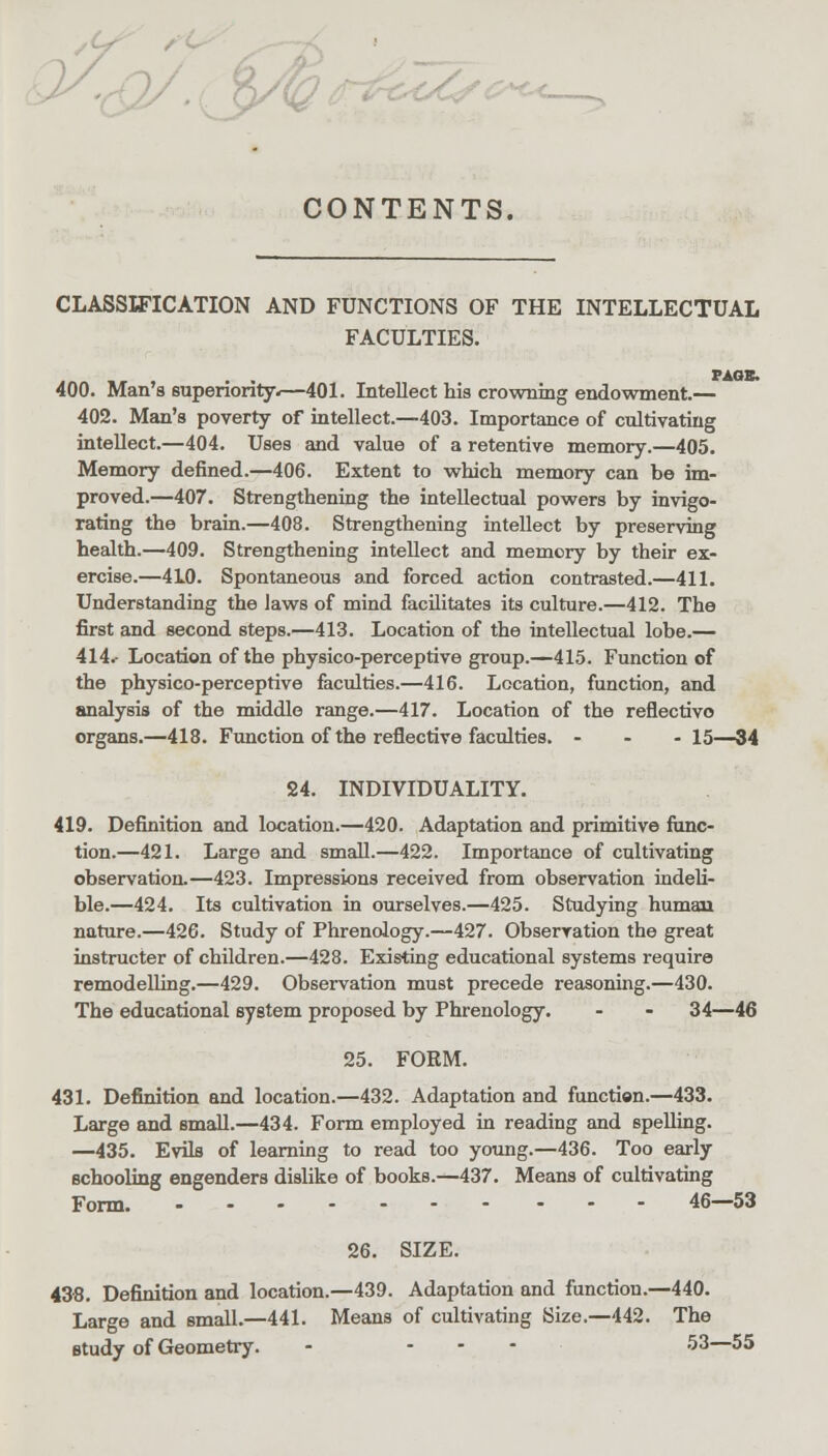 CONTENTS. CLASSIFICATION AND FUNCTIONS OF THE INTELLECTUAL FACULTIES. ., , . . PAGE. 400. Man's superiority.—401. Intellect his crowning endowment.— 402. Man's poverty of intellect.—403. Importance of cultivating intellect.—404. Uses and value of a retentive memory.—405. Memory defined.—406. Extent to which memory can be im- proved.—407. Strengthening the intellectual powers by invigo- rating the brain.—408. Strengthening intellect by preserving health.—409. Strengthening intellect and memory by their ex- ercise.—4L0. Spontaneous and forced action contrasted.—411. Understanding the laws of mind facilitates its culture.—412. The first and second steps.—413. Location of the intellectual lobe.— 414. Location of the physico-perceptive group.—415. Function of the physico-perceptive faculties.—416. Location, function, and analysis of the middle range.—417. Location of the reflectivo organs.—418. Function of the reflective faculties. - 15—34 24. INDIVIDUALITY. 419. Definition and location.—420. Adaptation and primitive func- tion.—421. Large and small.—422. Importance of cultivating observation.—423. Impressions received from observation indeli- ble.—424. Its cultivation in ourselves.—425. Studying human nature.—426. Study of Phrenology.—427. Observation the great instructer of children.—428. Existing educational systems require remodelling.—429. Observation must precede reasoning.—430. The educational system proposed by Phrenology. - - 34—46 25. FORM. 431. Definition and location.—432. Adaptation and function.—433. Large and small.—434. Form employed in reading and spelling. —435. Evils of learning to read too young.—436. Too early schooling engenders dislike of books.—437. Means of cultivating Form. 46—53 26. SIZE. 438. Definition and location.—439. Adaptation and function.—440. Large and small.—441. Means of cultivating Size.—442. The study of Geometry. - ... 53—55