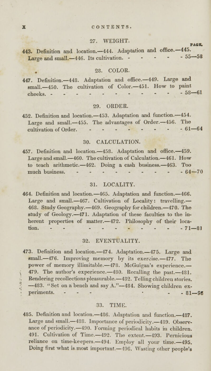 27. WEIGHT. PAUL 443. Definition and location.—444. Adaptation and office.—445. Large and small.—446. Its cultivation. ----- 55 58 28. COLOR. 447. Definition.—448. Adaptation and office.—449. Large and small.—450. The cultivation of Color.—451. How to paint cheeks. 58—61 29. ORDER. 452. Definition and location.—453. Adaptation and function.—454. Large and small.—455. The advantages of Order.—456. The cultivation of Order. ...----- 61—64 30. CALCULATION. 457. Definition and location.—458. Adaptation and office.—459. Large and small.—460. The cultivation of Calculation.—461. How to teach arithmetic.—462. Doing a cash business.—463. Too much business. --------- 64—70 31. LOCALITY. 464. Definition and location.—465. Adaptation and function.—466. Large and small.—467. Cultivation of Locality: travelling.— 468. Study Geography.—469. Geography for children.—470. The study of Geology.—471. Adaptation of these faculties to the in- herent properties of matter.—472. Philosophy of their loca- tion. - 71—81 32. EVENTUALITY. 473. Definition and location.—474. Adaptation.—475. Large and small.—476. Improving memory by its exercise.—477. The power of memory illimitable.—478. McGuigan's experience.— J 479. The author's experience.—480. Recalling the past.—481. ', Rendering recollections pleasurable.—482. Telling children stories. ;! —483.  Set on a bench and say A.—484. Showing children ex- i periments. - • - 81—96 33. TIME. 485. Definition and location.—486. Adaptation and function.—487. Large and small.—488. Importance of periodicity.—489. Observ- ance of periodicity.—490. Forming periodical habits m children. 491. Cultivation of Time.—492. The extent.—493. Pernicious reliance on time-keepers.—494. Employ all your time.—495. Doing first what is most important.— 19G. Wasting other people's