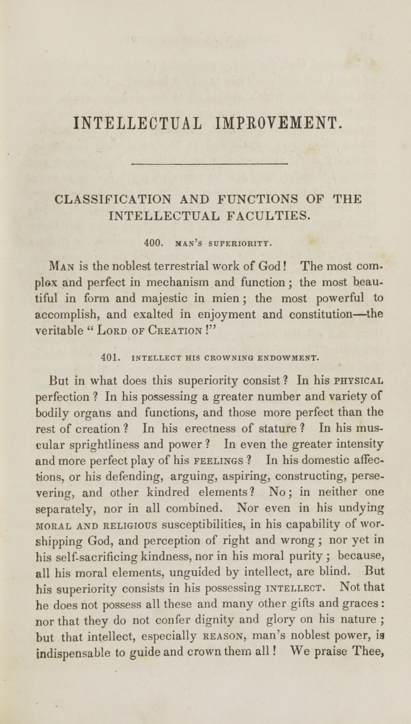 INTELLECTUAL IMPROVEMENT. CLASSIFICATION AND FUNCTIONS OF THE INTELLECTUAL FACULTIES. 400. man's superiority. Man is the noblest terrestrial work of God! The most com- plex and perfect in mechanism and function; the most beau- tiful in form and majestic in mien; the most powerful to accomplish, and exalted in enjoyment and constitution—the veritable  Lord of Creation ! 401. INTELLECT HIS CROWNING ENDOWMENT. But in what does this superiority consist ? In his physical perfection ? In his possessing a greater number and variety of bodily organs and functions, and those more perfect than the rest of creation ? In his erectness of stature ? In his mus- cular sprightliness and power ? In even the greater intensity and more perfect play of his feelings ? In his domestic affec- t-ions, or his defending, arguing, aspiring, constructing, perse- vering, and other kindred elements ? No; in neither one separately, nor in all combined. Nor even in his undying moral and religious susceptibilities, in his capability of wor- shipping God, and perception of right and wrong; nor yet in his self-sacrificing kindness, nor in his moral purity ; because, all his moral elements, unguided by intellect, are blind. But his superiority consists in his possessing intellect. Not that he does not possess all these and many other gifts and graces: nor that they do not confer dignity and glory on his nature ; but that intellect, especially reason, man's noblest power, ia indispensable to guide and crown them all! We praise Thee,