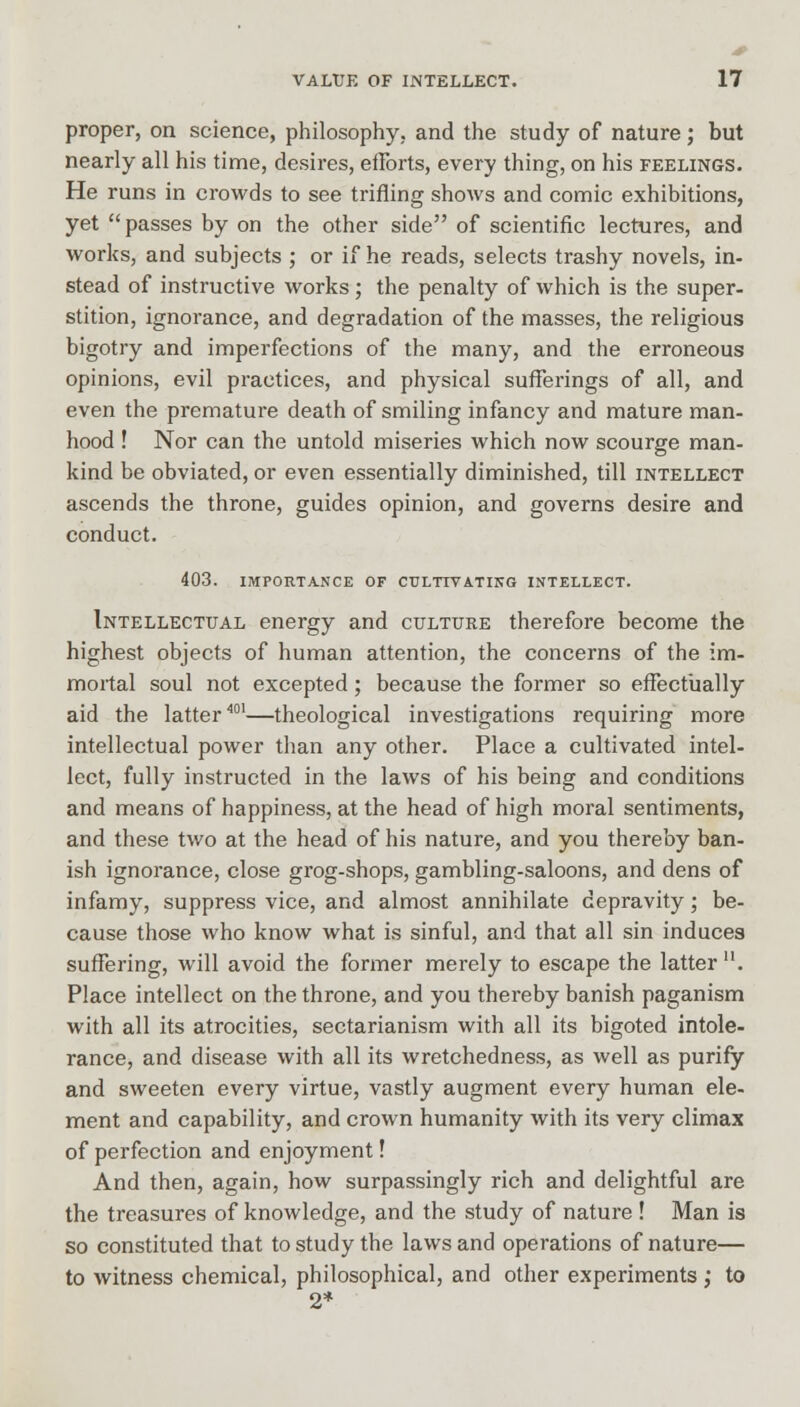 proper, on science, philosophy, and the study of nature; but nearly all his time, desires, efforts, every thing, on his feelings. He runs in crowds to see trifling shows and comic exhibitions, yet passes by on the other side of scientific lectures, and works, and subjects ; or if he reads, selects trashy novels, in- stead of instructive works; the penalty of which is the super- stition, ignorance, and degradation of the masses, the religious bigotry and imperfections of the many, and the erroneous opinions, evil practices, and physical sufferings of all, and even the premature death of smiling infancy and mature man- hood ! Nor can the untold miseries which now scourge man- kind be obviated, or even essentially diminished, till intellect ascends the throne, guides opinion, and governs desire and conduct. 403. IMPORTANCE OF CULTIVATING INTELLECT. Intellectual energy and culture therefore become the highest objects of human attention, the concerns of the im- mortal soul not excepted; because the former so effectually aid the latter401—theological investigations requiring more intellectual power than any other. Place a cultivated intel- lect, fully instructed in the laws of his being and conditions and means of happiness, at the head of high moral sentiments, and these two at the head of his nature, and you thereby ban- ish ignorance, close grog-shops, gambling-saloons, and dens of infamy, suppress vice, and almost annihilate depravity; be- cause those who know what is sinful, and that all sin induces suffering, will avoid the former merely to escape the latter . Place intellect on the throne, and you thereby banish paganism with all its atrocities, sectarianism with all its bigoted intole- rance, and disease with all its wretchedness, as well as purify and sweeten every virtue, vastly augment every human ele- ment and capability, and crown humanity with its very climax of perfection and enjoyment! And then, again, how surpassingly rich and delightful are the treasures of knowledge, and the study of nature ! Man is so constituted that to study the laws and operations of nature— to witness chemical, philosophical, and other experiments ,* to 2*