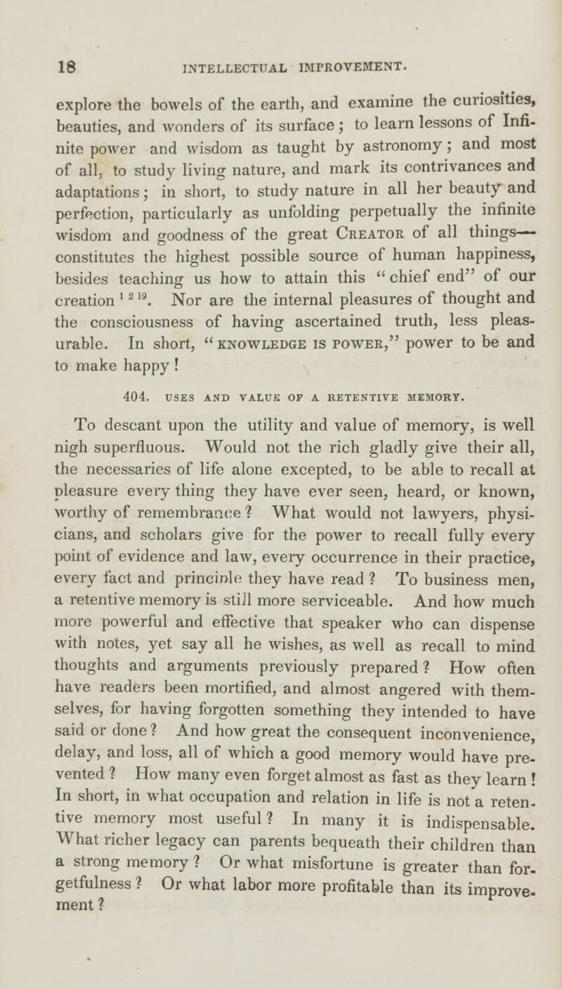 explore the bowels of the earth, and examine the curiosities, beauties, and wonders of its surface; to learn lessons of Infi- nite power and wisdom as taught by astronomy; and most of all, to study living nature, and mark its contrivances and adaptations; in short, to study nature in all her beauty and perfection, particularly as unfolding perpetually the infinite wisdom and goodness of the great Creator of all things— constitutes the highest possible source of human happiness, besides teaching us how to attain this  chief end of our creation '21S). Nor are the internal pleasures of thought and the consciousness of having ascertained truth, less pleas- urable. In short, knowledge is power, power to be and to make happy! 404. USES AND VALUE OF A RETENTIVE MEMORY. To descant upon the utility and value of memory, is well nigh superfluous. Would not the rich gladly give their all, the necessaries of life alone excepted, to be able to recall at pleasure every thing they have ever seen, heard, or known, worthy of remembrance ? What would not lawyers, physi- cians, and scholars give for the power to recall fully every point of evidence and law, every occurrence in their practice, every fact and principle they have read ? To business men, a retentive memory is still more serviceable. And how much more powerful and effective that speaker who can dispense with notes, yet say all he wishes, as well as recall to mind thoughts and arguments previously prepared ? How often have readers been mortified, and almost angered with them- selves, for having forgotten something they intended to have said or done ? And how great the consequent inconvenience, delay, and loss, all of which a good memory would have pre- vented ? How many even forget almost as fast as they learn ! In short, in what occupation and relation in life is not a reten- tive memory most useful? In many it is indispensable. What richer legacy can parents bequeath their children than a strong memory ? Or what misfortune is greater than for- getfulness ? Or what labor more profitable than its improve- ment?
