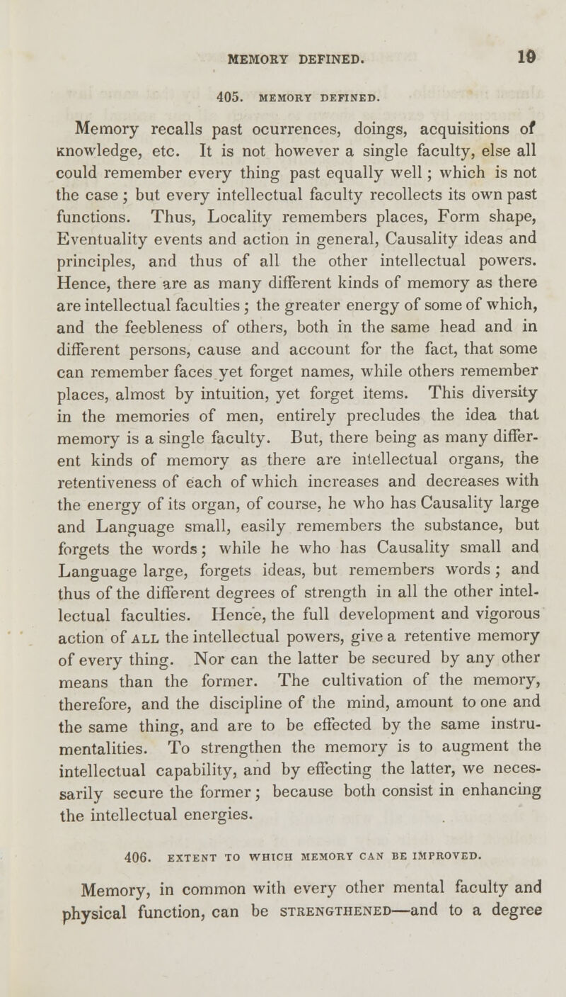 MEMORY DEFINED. 10 405. MEMORY DEFINED. Memory recalls past ocurrences, doings, acquisitions of Knowledge, etc. It is not however a single faculty, else all could remember every thing past equally well; which is not the case; but every intellectual faculty recollects its own past functions. Thus, Locality remembers places, Form shape, Eventuality events and action in general, Causality ideas and principles, and thus of all the other intellectual powers. Hence, there are as many different kinds of memory as there are intellectual faculties ; the greater energy of some of which, and the feebleness of others, both in the same head and in different persons, cause and account for the fact, that some can remember faces yet forget names, while others remember places, almost by intuition, yet forget items. This diversity in the memories of men, entirely precludes the idea that memory is a single faculty. But, there being as many differ- ent kinds of memory as there are intellectual organs, the retentiveness of each of which increases and decreases with the energy of its organ, of course, he who has Causality large and Language small, easily remembers the substance, but forgets the words; while he who has Causality small and Language large, forgets ideas, but remembers words; and thus of the different degrees of strength in all the other intel- lectual faculties. Hence, the full development and vigorous action of all the intellectual powers, give a retentive memory of every thing. Nor can the latter be secured by any other means than the former. The cultivation of the memory, therefore, and the discipline of the mind, amount to one and the same thing, and are to be effected by the same instru- mentalities. To strengthen the memory is to augment the intellectual capability, and by effecting the latter, we neces- sarily secure the former; because both consist in enhancing the intellectual energies. 406. EXTENT TO WHICH MEMORY CAN BE IMPROVED. Memory, in common with every other mental faculty and physical function, can be strengthened—and to a degree