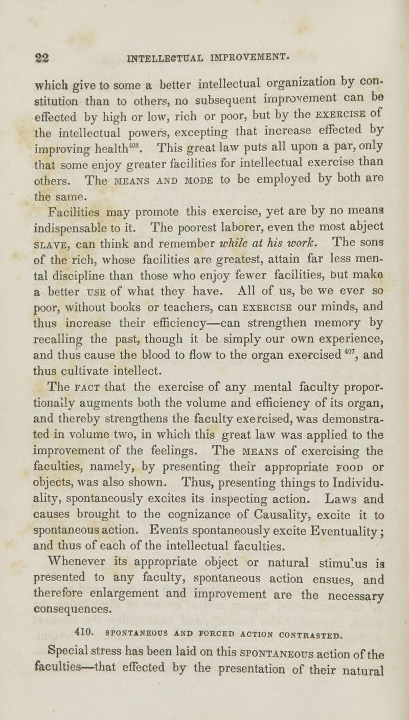 which give to some a better intellectual organization by con- stitution than to others, no subsequent improvement can be effected by high or low, rich or poor, but by the exercise of the intellectual powers, excepting that increase effected by improving health408. This great law puts all upon a par, only that some enjoy greater facilities for intellectual exercise than others. The means and mode to be employed by both are the same. Facilities may promote this exercise, yet are by no means indispensable to it. The poorest laborer, even the most abject slave, can think and remember while at his work. The sons of the rich, whose facilities are greatest, attain far less men- tal discipline than those who enjoy fewer facilities, but make a better use of what they have. All of us, be we ever so poor, without books or teachers, can exercise our minds, and thus increase their efficiency—can strengthen memory by recalling the past, though it be simply our own experience, and thus cause the blood to flow to the organ exercised m, and thus cultivate intellect. The fact that the exercise of any mental faculty propor- tionally augments both the volume and efficiency of its organ, and thereby strengthens the faculty exercised, was demonstra- ted in volume two, in which this great law was applied to the improvement of the feelings. The means of exercising the faculties, namely, by presenting their appropriate food or objects, was also shown. Thus, presenting things to Individu- ality, spontaneously excites its inspecting action. Laws and causes brought to the cognizance of Causality, excite it to spontaneous action. Events spontaneously excite Eventuality; and thus of each of the intellectual faculties. Whenever its appropriate object or natural stimulus is presented to any faculty, spontaneous action ensues, and therefore enlargement and improvement are the necessary consequences. 410. SPONTANEOUS AND FORCED ACTION CONTRASTED. Special stress has been laid on this spontaneous action of the faculties—that effected by the presentation of their natural