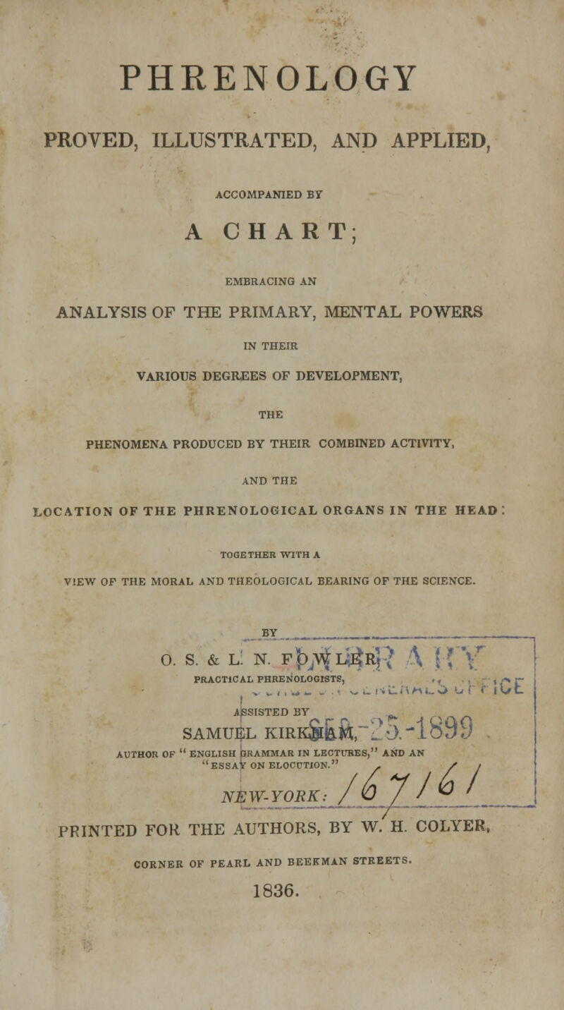 PHRENOLOGY PROVED, ILLUSTRATED, AND APPLIED, ACCOMPANIED BY A CHART; EMBRACING AN ANALYSIS OP THE PRIMARY, MENTAL POWERS IN THEIR VARIOUS DEGREES OF DEVELOPMENT, THE PHENOMENA PRODUCED BY THEIR COMBINED ACTIVITY, AND THE LOCATION OF THE PHRENOLOGICAL ORGANS IN THE HEAD TOGETHER WITH A VIEW OF THE MORAL AND THEOLOGICAL BEARING OF THE SCIENCE. o. s. & l! n. p^ii^Rj? \ H *\r PRACTICAL PHRENOLOGISTS, . , , , -^ j~ f ASSISTED BY ^ \/v/i SAMUEL KIRKS6.ft.~H0.-1899 . AUTHOR OF  ENGLISH bRAMMAR IN LECTURES, AND AN ESSAy ON ELOCUTION. - Si NEW-YORK: / U y / ® ' ____ PRINTED FOR THE AUTHORS, BY W. H. COLYER, CORNER OF PEARL AND BEEKMAN STREETS. 1836.