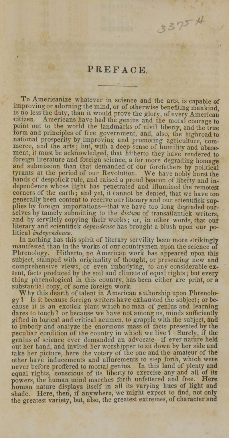 3* PREFACE. To Americanize whatever in science and the arts, is capable of improving or adorning the mind, or of otherwise benefiting mankind is no less the duty, than it would prove the glory, of every American citizen. Americans have had the genius and the moral courage to point out to the world the landmarks of civil liberty, and the true form and principles of free government, and, also, the highroad to national prosperity by improving and promoting agriculture, com- merce, and the arts; but, with a deep sense of humility and abase- ment, it must be acknowledged, that hitherto they have rendered to foreign literature and foreign science, a far more'degrading homage and submission than that demanded of our forefathers by political tyrants at the period of our Revolution. We have nobly burst the bands of despotick rule, and raised a proud beacon of liberty and in- dependence whose light has penetrated and illumined the remotest corners of the earth; and yet, it cannot be denied, that we have too generally been content to receive our literary and our scientifick sup- plies by foreign importations—that we have too long degraded our- selves by tamely submitting to the dictum of transatlantick Avriters, and by servilely copying their works; or, in other words, that our literary and scientifick dependence has brought a blush upon our po- litical independence. In nothing has this spirit of literary servility been more strikingly manifested than in the works of our countrymen upon the science of Phrenology. Hitherto, no American work has appeared upon this subject, stamped with originality of thought, or presenting new and comprehensive views, or even imbodying, to any considerable ex- tent, facts produced by the soil and climate of equal rights ; but every thing phrenological in this country, has been either are print, or a substantial copy, of some foreign work. Why this dearth of talent in American authorship upon Phrenolo- gy 1 Is it because foreign writers have exhausted tne subject; or be- cause it is an exotick plant which no man of genius and learning dares to touch 1 or because Ave have not among us, minds sufficiently gifted in logical and critical acumen, to grapple with the subject, and to imbody and analyze the enormous mass of facts presented by the peculiar condition of the country in which we live 1 Surely, if the genius of science ever demanded an advocate—if ever nature held out her hand, and invited her worshipper to sit down by her side and take her picture, here the votary of the one and the amateur of the other have inducements and allurements to step forth, which were never before proffered to mortal genius. In this land of plenty and equal rights, conscious of its liberty to exercise any and all of its powers, the human mind marches forth unfettered and free. Here human nature displays itself in all its varying hues of light and shade. Here, then, if anywhere, we might expect to find, not only the greatest variety, but, also, the greatest extremes, of character and