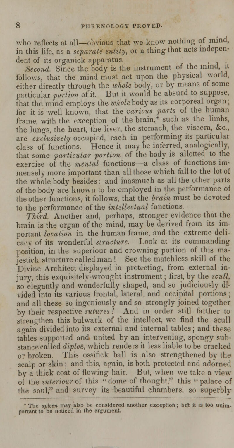 Avho reflects at all—obvious that we know nothing of mind, in this life, as a separate entity, or a thing that acts indepen- dent of its organick apparatus. Second. Since the body is the instrument of the mind, it follows, that the mind must act upon the physical world, either directly through the whole body, or by means of some particular portion of it. But it would be absurd to suppose, that the mind employs the whole body as its corporeal organ; for it is well known, that the various parts of the human frame, with the exception of the brain,* such as the limbs, the lungs, the heart, the liver, the stomach, the viscera, &c, are exclusively occupied, each in performing its particular class of functions. Hence it may be inferred, analogically, that some particular portion of the body is allotted to the exercise of the mental functions—a class of functions im- mensely more important than all those which fall to the lot of the whole body besides: and inasmuch as all the other parts of the body are known to be employed in the performance of the other functions, it follows, that the brain must be devoted to the performance of the intellectual functions. Third. Another and, perhaps, stronger evidence that the brain is the organ of the mind, may be derived from its im- portant location in the human frame, and the extreme deli- cacy of its wonderful structure. Look at its commanding position, in the superiour and crowning portion of this ma- jestick structure called man ! See the matchless skill of the Divine Architect displayed in protecting, from external in- jury, this exquisitely-wrought instrument; first, by the scull, so elegantly and wonderfully shaped, and so judiciously di- vided into its various frontal, lateral, and occipital portions; and all these so ingeniously and so strongly joined together by their respective sutures! And in order still farther to strengthen this bulwark of the intellect, we find the scull again divided into its external and internal tables; and these tables supported and united by an intervening, spongy sub- stance called diploe, which renders it less liable to be cracked or broken. This ossifick ball is also strengthened by the scalp or skin; and this, again, is both protected and adorned by a thick coat of flowing hair. But, when we take a view of the interiourof this dome of thought, this palace of the soul, and survey its beautiful chambers, so superbly * The spleen may also be considered another exception; but it is too unim- portant to be noticed in the argument.