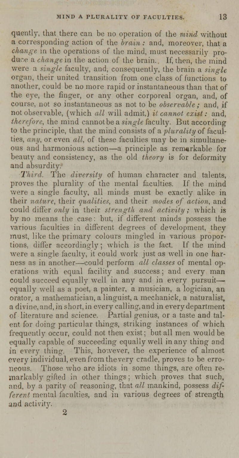 quently, that there can be no operation of the mind without a corresponding action of the brain : and, moreover, that a change in the operations of the mind, must necessarily pro- duce a change in the action of the brain.. If, then, the mind were a single faculty, and, consequently, the brain a single organ, their united transition from one class of functions to another, could be no more rapid or instantaneous than that of the eye, the finger, or any other corporeal organ, and, of course, not so instantaneous as not to be observable; and, if not observable, (which all will admit,) it cannot exist: and, therefore, the mind cannot be a smgle faculty. But according to the principle, that the mind consists of a plurality of facul- ties, any, or even all, of these faculties may be in simultane- ous and harmonious action—a principle as remarkable for beauty and consistency, as the old theory is for deformity and absurdity. Third. The diversity of human character and talents, proves the plurality of the mental faculties. If the mind were a single faculty, all minds must be exactly alike in their nature, their qualities, and their modes of action, and could differ only in their strength and activity; which is by no means the case: but, if different minds possess the various faculties in different degrees of development, they must, like the primary colours mingled in various propor- tions, differ accordingly; which is the fact. If the mind were a single faculty, it could work just as well in one har- ness as in another—could perform all classes of mental op- erations with equal facility and success; and every man could succeed equally well in any and in every pursuit— equally well as a poet, a painter, a musician, a logician, an orator, a mathematician, a linguist, a mechanick, a naturalist, a divine, and, in short, in every calling, and in every department of literature and science. Partial genius, or a taste and tal- ent for doing particular things, striking instances of which frequently occur, could not then exist; but all men would be equally capable of succeeding equally well in any thing and in every thing. This, however, the experience of almost every individual, even from the very cradle, proves to be erro- neous. Those who are idiots in some things, are often re- markably gifted in other things; which proves that such, and, by a parity of reasoning, that all mankind, possess dif- ferent mental faculties, and in various degrees of strength and activity. 2