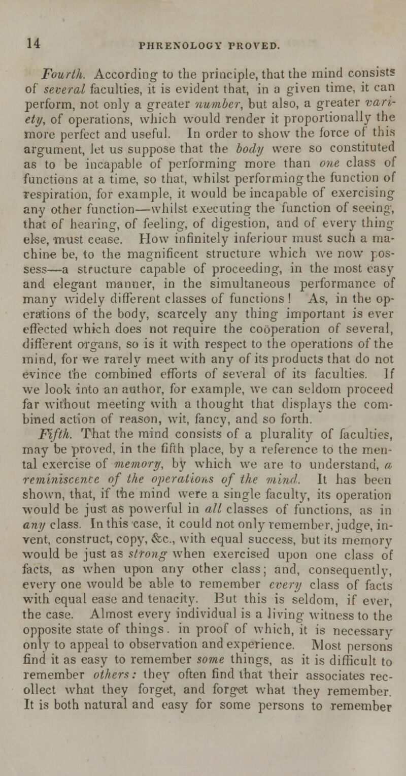 Fourth. According to the principle, that the mind consists of several faculties, it is evident that, in a given time, it can perform, not only a greater number, but also, a greater vari- ety, of operations, which would render it proportionally the more perfect and useful. In order to show the force of this argument, let us suppose that the bod// were so constituted as to be incapable of performing more than one class of functions at a time, so that, whilst performing the function of respiration, for example, it would be incapable of exercising any other function—whilst executing the function of seeing, that of hearing, of feeling, of digestion, and of every thing else, must cease. How infinitely inferiour must such a ma- chine be, to the magnificent structure which Ave now pos- sess—a structure capable of proceeding, in the most easy and elegant manner, in the simultaneous performance of many widely different classes of functions ! As, in the op- erations of the bod}', scarcely any thing important is ever effected which does not require the cooperation of several, different organs, so is it with respect to the operations of the mind, for we rarely meet with any of its products that do not evince the combined efforts of several of its faculties. If we look into an author, for example, we can seldom proceed far without meeting with a thought that displays the com- bined action of reason, wit, fancy, and so forth. Fifth. That the mind consists of a plurality of faculties, may be proved, in the fifth place, by a reference to the men- tal exercise of memory, by which we are to understand, a, reminiscence of the operations of the mind. It has been shown, that, if the mind were a single faculty, its operation would be just as powerful in all classes of functions, as in any class. In this case, it could not only remember, judge, in- vent, construct, copy, &c, with equal success, but its memory would be just as strong when exercised upon one class of facts, as when upon any other class; and, consequently, every one would be able to remember every class of facts with equal ease and tenacity. But this is seldom, if ever, the case. Almost every individual is a living witness to the opposite state of things, in proof of which, it is necessary only to appeal to observation and experience. Most persons find it as easy to remember some things, as it is difficult to remember others: they often find that their associates rec- ollect what they forget, and forget what they remember. It is both natural and easy for some persons to remember