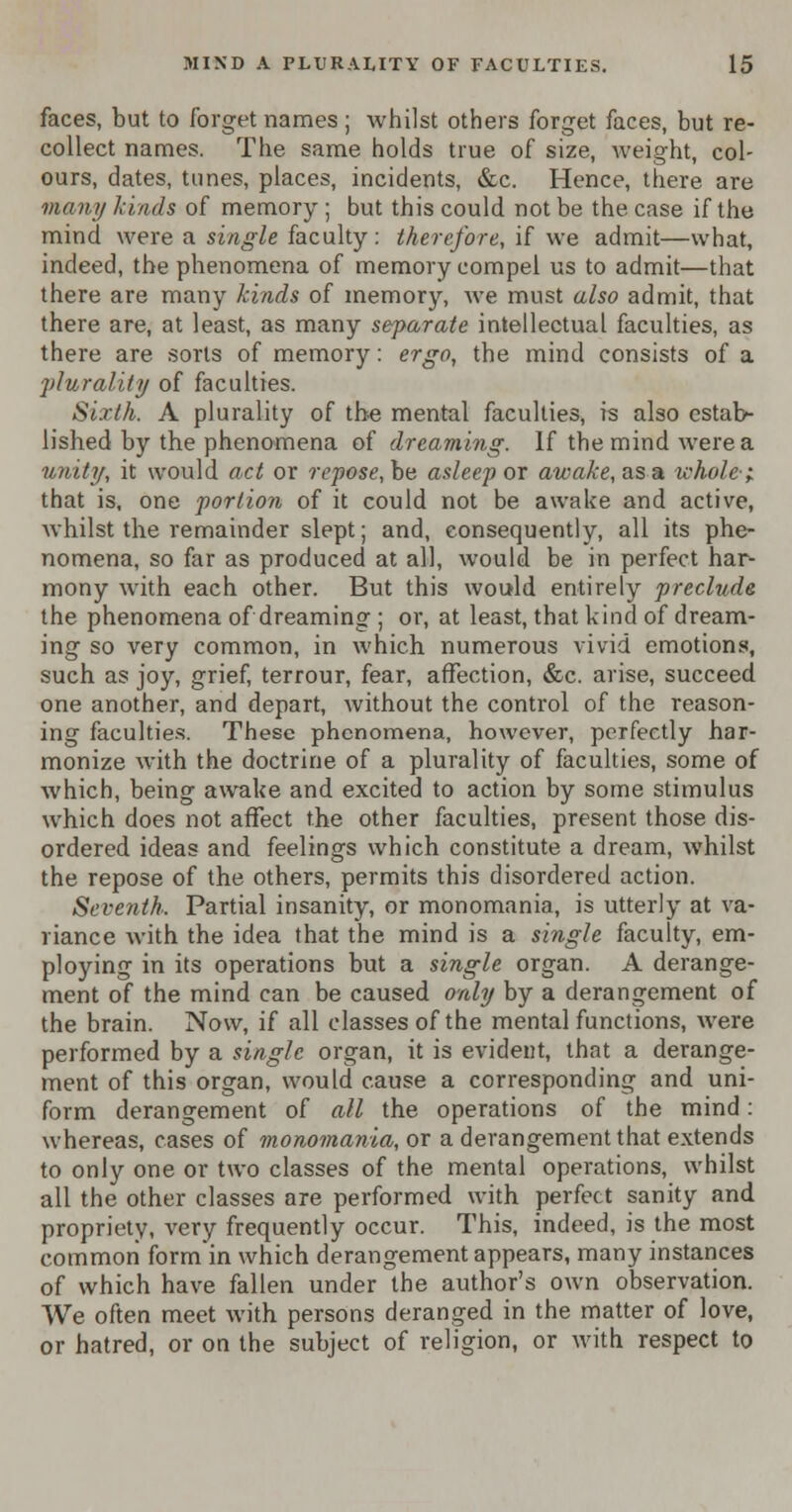 faces, but to forget names ; whilst others forget faces, but re- collect names. The same holds true of size, weight, col- ours, dates, tunes, places, incidents, &c. Hence, there are many kinds of memory ; but this could not be the case if the mind were a single faculty: therefore, if we admit—what, indeed, the phenomena of memory compel us to admit—that there are many kinds of memory, we must also admit, that there are, at least, as many separate intellectual faculties, as there are sorts of memory: ergo, the mind consists of a plurality of faculties. Sixth. A plurality of the mental faculties, is also estab- lished by the phenomena of dreaming. If the mind were a unity, it would act or repose, be asleep or awake, as a whole-; that is, one portion of it could not be awake and active, whilst the remainder slept; and, consequently, all its phe- nomena, so far as produced at all, would be in perfect har- mony with each other. But this would entirely preclude the phenomena of dreaming ; or, at least, that kind of dream- ing so very common, in which numerous vivid emotions, such as joy, grief, terrour, fear, affection, &c. arise, succeed one another, and depart, without the control of the reason- ing faculties. These phenomena, however, perfectly har- monize with the doctrine of a plurality of faculties, some of which, being awake and excited to action by some stimulus which does not affect the other faculties, present those dis- ordered ideas and feelings which constitute a dream, whilst the repose of the others, permits this disordered action. Seventh. Partial insanity, or monomania, is utterly at va- riance with the idea that the mind is a single faculty, em- ploying in its operations but a single organ. A derange- ment of the mind can be caused only by a derangement of the brain. Now, if all classes of the mental functions, were performed by a single organ, it is evident, that a derange- ment of this organ, would cause a corresponding and uni- form derangement of all the operations of the mind: whereas, cases of monomania, or a derangement that extends to only one or two classes of the mental operations, whilst all the other classes are performed with perfect sanity and propriety, very frequently occur. This, indeed, is the most common formin which derangement appears, many instances of which have fallen under the author's own observation. We often meet with persons deranged in the matter of love, or hatred, or on the subject of religion, or with respect to