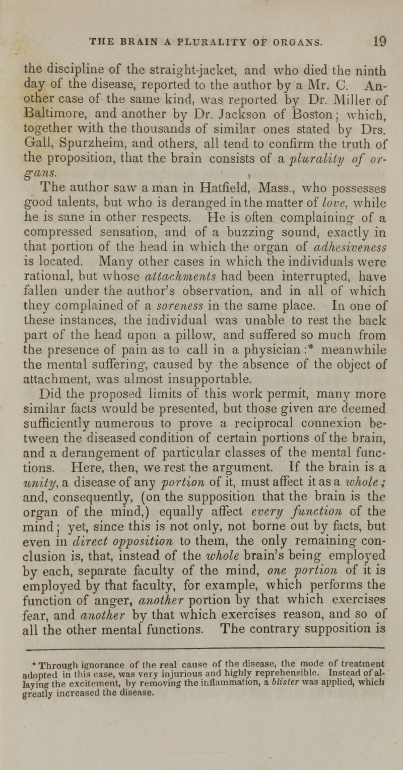 the discipline of the straight-jacket, and who died the ninth day of the disease, reported to the author by a Mr. C. An- other case of the same kind, was reported by Dr. Miller of Baltimore, and another by Dr. Jackson of Boston; which, together with the thousands of similar ones stated by Drs. Gall, Spurzheim, and others, all tend to confirm the truth of the proposition, that the brain consists of a. plurality of or- gans, i The author saw a man in Hatfield, Mass., who possesses good talents, but who is deranged in the matter of love, while he is sane in other respects. He is often complaining of a compressed sensation, and of a buzzing sound, exactly in that portion of the head in which the organ of adhesiveness is located. Many other cases in which the individuals were rational, but whose attachments had been interrupted, have fallen under the author's observation, and in all of which they complained of a soreness in the same place. In one of these instances, the individual was unable to rest the back part of the head upon a pillow, and suffered so much from the presence of pain as to call in a physician :* meanwhile the mental suffering, caused by the absence of the object of attachment, was almost insupportable. Did the proposed limits of this work permit, many more similar facts would be presented, but those given are deemed sufficiently numerous to prove a reciprocal connexion be- tween the diseased condition of certain portions of the brain, and a derangement of particular classes of the mental func- tions. Here, then, we rest the argument. If the brain is a unity, a disease of any portion of it, must affect it as a tohole; and, consequently, (on the supposition that the brain is the organ of the mind,) equally affect every function of the mind; yet, since this is not only, not borne out by facts, but even in direct opposition to them, the only remaining con- clusion is, that, instead of the whole brain's being employed by each, separate faculty of the mind, one portion of it is employed by that faculty, for example, which performs the function of anger, another portion by that which exercises fear, and another by that which exercises reason, and so of all the other mental functions. The contrary supposition is * Through ignorance of the real cause of the disease, the mode of treatment adopted in this case, was very injurious and highly reprehensible. Instead of al- laying the excitement, by removing the inflammation, a blister was applied, which greatly increased the disease.